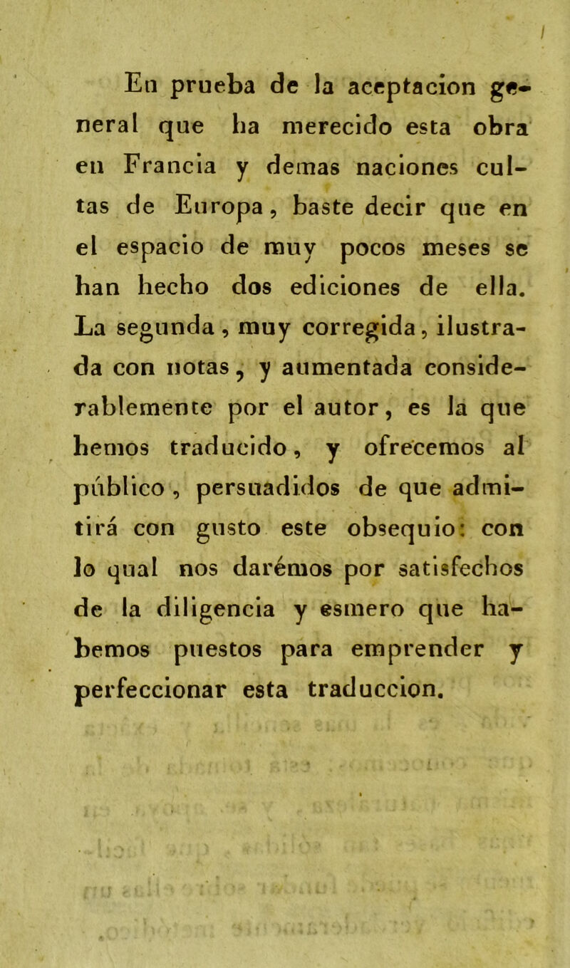 En prueba de la aceptacion ge- neral que ha merecido esta obra en Francia y demas nacioncs cul- tas de Europa, baste decir que en el espaclo de muy pocos meses se han hecho dos ediciones de ella. La segunda , muy corregida, ilustra- da con notas, y aumentada conside- rablemente por el autor, es la que bemos traducldo, y ofrecemos al pdbllco , persuadidos de que admi- tirâ con gnsto este obsequio: con lo quai nos darémos por satlsfechos de la diligencia y esmero que ha- bemos puestos para emprender y perfeccionar esta traduccion.