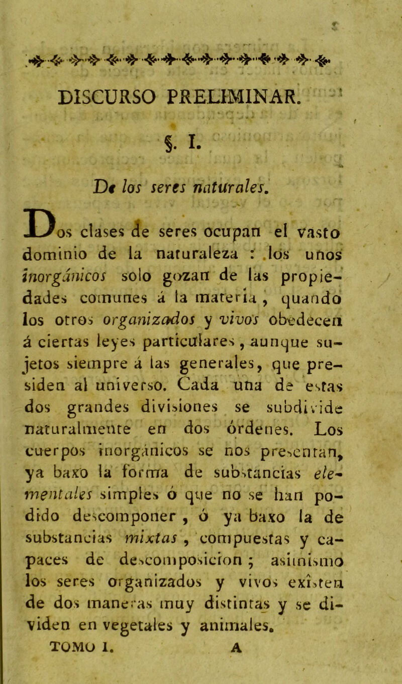 DISCURSO PRELIMINAR. D os cîases ie seres ocupan el vasto dominio de la naruraleza : .Ids unos inorganicos solo gozan de las propie- dades coinunes â la mater la , quaado los otros organizados y vivos obedecea à ciertas leyes particulares , aunque su- jetos siempre a las generales, que pre- siden al universo. Cada una de estas dos grandes divisiones se subdividc naturahîienre en dos ordenes. Los cuerpos inorganicos se nos p^e^enra^, ya baxo la forma de sub>tancias ele^ mentales simples 6 que no se han po- dido descomponer , 6 ya baxo la de substancias mixîas , compuestas y ca- paces de descomposicion ; asimumo los seres organizados y vivos exLten de dos maneras muy distinras y se di- viden en végétales y animales,