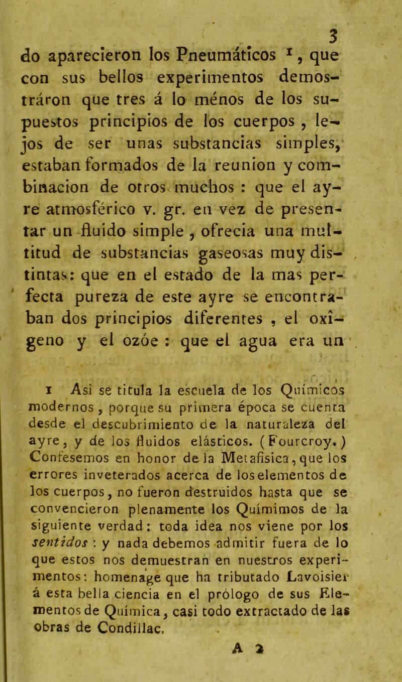 do aparecîeron los Pneumâtîcos *, que con sus bellos experimentos demos- trâron que très à lo ménos de los su- puestos principios de los cuerpos , le- jos de ser unas substancias simples, estaban formados de la reunion y corn- binacion de otros muchos : que el ay- re atmosférico v. gr. en vez de presen- tar un fluido simple , ofrecia una mul- titud de substancias gaseosas muy dis- tintas; que en el estado de la mas per- fecta pureza de este ayre se encontra- ban dos principios diferenres , el oxî- geno y el ozoe : que el agua era un ■ I Asi se titula la escuela de los Qiumicos modernos , porque su primera época se cuenta desde el descubrimiento de la naturaleza del ayre, y de los duidos elâsticos. (Fourcroy. ) Confeseinos en honor delà Metafisica, que los errores inveterados acerca de loselementos de los cuerpos, no fueron d'estruidos hasta que se convencieron plenarnente los Quimimos de la siguiente verdad ; toda idea nos viene por los sentidos \ y nada debemos admitir fuera de lo que estos nos demuestran en nuestros experi- mentos; homenage que ha tributado Lavoisier â esta bella ciencia en el prôlogo de sus Ele- mentosde Quimica, casi todo extractado de las obras de Condillac, A 2