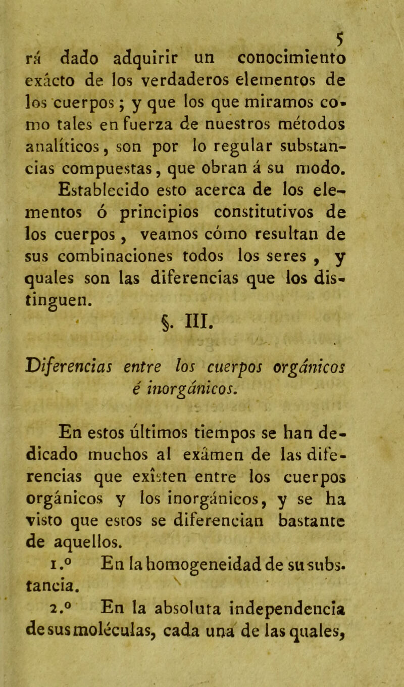 ra (îado adquirir un conocîmîento exâcto de los verdaderos elementos de los cuerpos ; y que los que miramos co* mo taies enfuerza de nuestros métodos analiticos, son por lo regular substan- cias compuestas, que obran â su modo. Establecido esto acerca de los ele- mentos 6 principios constitutivos de los cuerpos, veamos corno resultan de sus combinaciones todos los seres , y quales son las diferencîas que los dis- tinguen. §. III. Diferencîas entre los cuerpos orgdnicos é inorgânicos. En estos ùltimos tîempos se han de- dicado muchos al examen de las dife- rencias que exîsten entre los cuerpos orgânicos y los inorgânicos, y se ha visto que esros se diferencian bastantc de aquellos. 1. ® En lahomogeneidadde susubs. tancia. 2. ® En la absoluta indej>endcncîa de sus moléculas, cada una de las quales^