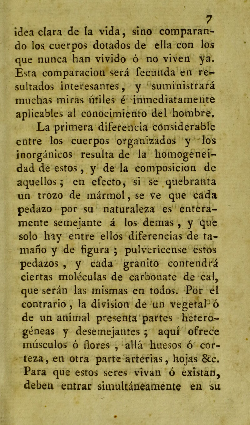 idea clara de la vida, sîno comparan- do loa cuerpos dotados de ella con los que nunca han vivido 6 no viven ÿa. Esta comparacion sera fecunda en re-^ sultados interesanres, y suministrarâ muchas miras utiles é inmediatamente aplicables al conocimierito del hombre, La primera diferencia cônsiderable entre los cuerpos orgaiiizados y los inorgânicos résulta de la homogenei- dad de estos, y de la composicion de aquellos ; en efecto, si se .quebranta un trozo de màrmol, se ve que càda pedazo por su naturaleza es entera- inenre semejante â los demas , y que solo hay entre ellos diferencias de ta- mano y de figura ; pulvericense estos pedazos , y cada granito contendra ciertas moléculas de carbonate de cal, que serân las mismas en todos. Por el contrario , la division de un végétal ' 6 de un animal présenta partes hetera- géneas y desemejantes ; aqui ofrece inusculos 6 flores , alla huesos 6 cor- teza, en otra parte^arterias, hojas &c. Para que estos seres vivan 6 exîstan, debea entrar sliimltaneamente eu