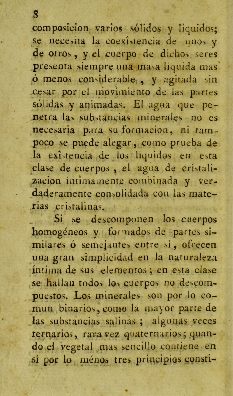 composicion varîos solîdos y Iiquîdos; se iieee-^ita la coexi^iencia de uno^. y <3e otros , y el cuerpo de diehos seres présenta siempre una ma.^a liquida nias d meno.s considérable, , y agitada sln césar por el idoviniiento de las partes sdlidas y animadas. El agna que pé- nétra las substançias minérales no es necesaria para suformacion, ni tatn- poco se puede alegar, como prueba de la exî'.tenciâ de los liquidos en esta clase de cuerpos , el agua de cristali- zacion intlmainente combinada y ver- daderamente consolidada con las mate- rias criitaiinas. Si se dcscomponen los cuerpos homogéneos y tdrniados de partes si- milares 6 semejanteM entre si, olVecen una gran simplicidad en la naturaleza intima de sus elemencos; en esta clase se hallali todos lo.^ cuerpos no descoin- puestos. Los minérales son por lo co- niun binarios 5 como la mayor parte de .las substancias salinas ; aigu nas veces ternariûs, rara vez qoaternarios; qnan- do el végétal mas sencillo contiene en si por lo aiénos très principios consti-