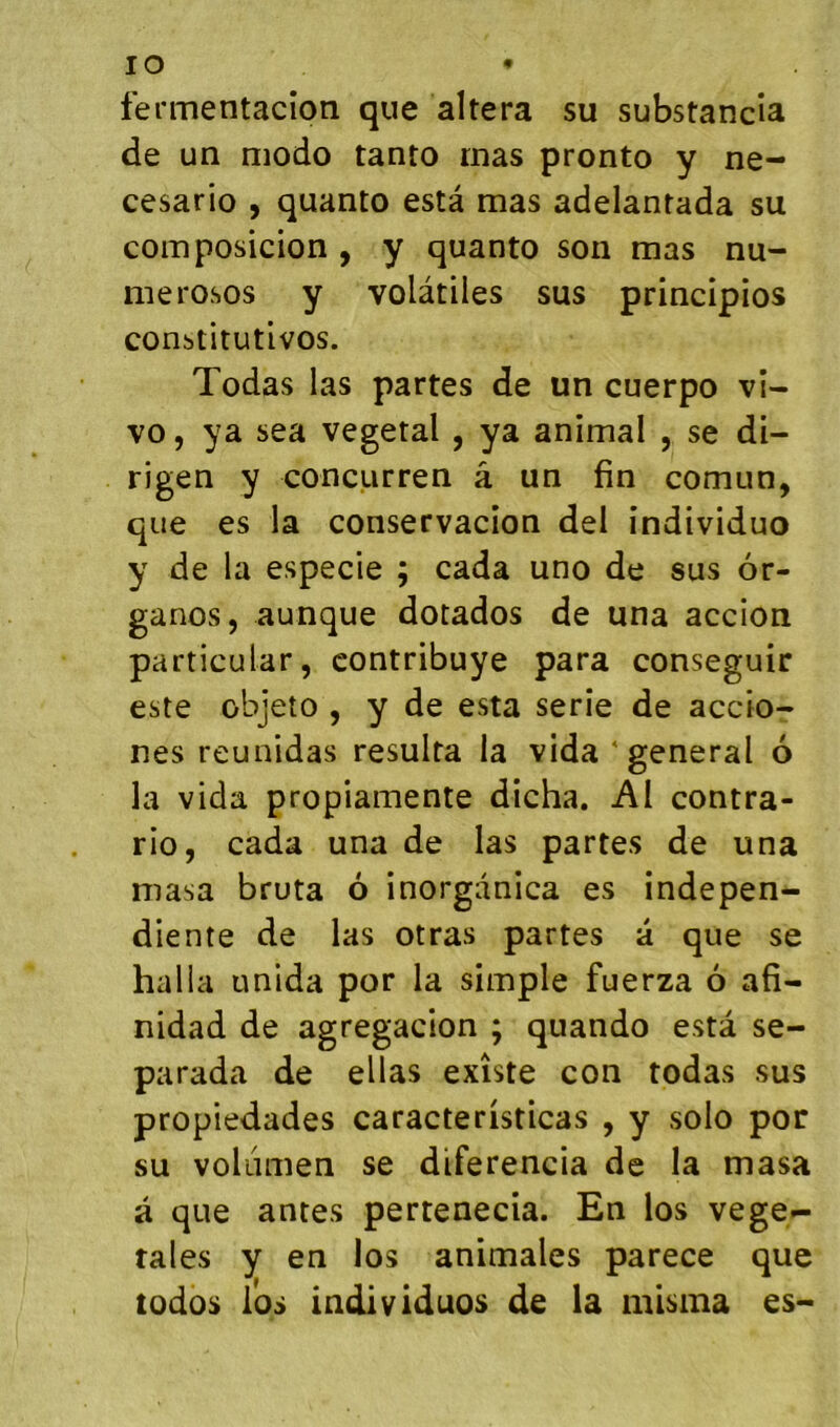 lO fermentacîon que altéra su substancîa de un modo tanto mas pronto y ne- cesario , quanto esta mas adelantada su composicion , y quanto son mas nu- merosos y volatiles sus principios constitutivos. Todas las partes de un cuerpo vi- vo , ya sea végétal , ya animal , se di- rigen y concurren â un fin comun, que es la conservacion del individuo y de la especie ; cada uno de sus ôr- ganos, aunque dotados de una accion particular, contribuye para conseguir este objeto , y de esta sérié de accio- nes reunidas résulta la vida ‘general 6 la vida propiamente dicha. AI contra- rio, cada una de las partes de una niasa bruta ô inorganica es indepen- diente de las otras partes a que se halla unida por la simple fuerza 6 afi- nidad de agregacion ; quando esta se- parada de ellas existe con todas sus propiedades caracteristicas , y solo por su voliimen se diferencia de la masa a que antes pertenecia. En los vege^- tales y en los animales parece que todos los individuos de la misma es-