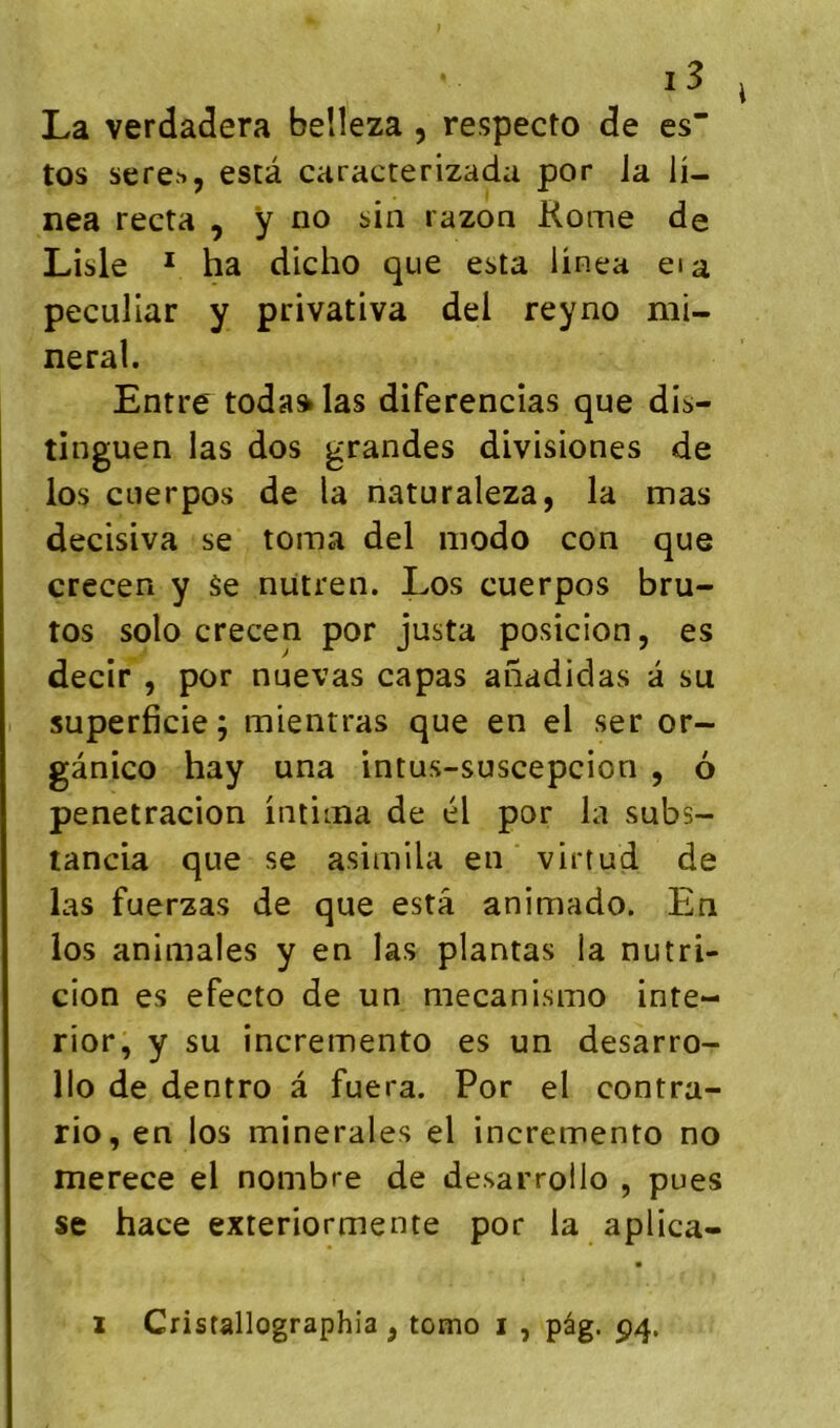 La verdadera beîîeza , respecto de es tos sere'>, esta caracterizada por la ü- nea recta , ÿ no sin razon Rome de Lisle ^ ha dicho que esta ünca eia peculiar y privativa dei reyno mi- nerai. Entre toda» las diferencîas que dis- tinguen las dos grandes divisiones de los cnerpos de la naturaleza, la mas decisiva se toma del modo con que crecen y âe nutren. Los cuerpos bru- tos solo crecen por justa posicion, es decir , por nuevas capas anadidas à su superficie ; mientras que en el ser or- gânico hay una intus-suscepcion , 6 penetracion intima de él por la subs- tancia que se asimila en virtud de las fuerzas de que esta animado. En los animales y en las plantas la nutri- cion es efecto de un mecanismo inte- rior, y su incremento es un desarro- llo de dentro â fuera. Por el contra- rio, en los minérales el incremento no merece el nombre de desarroilo , pues se hace exteriormente por la aplica- I Crisfallographia, tomo i , pâg. p4.