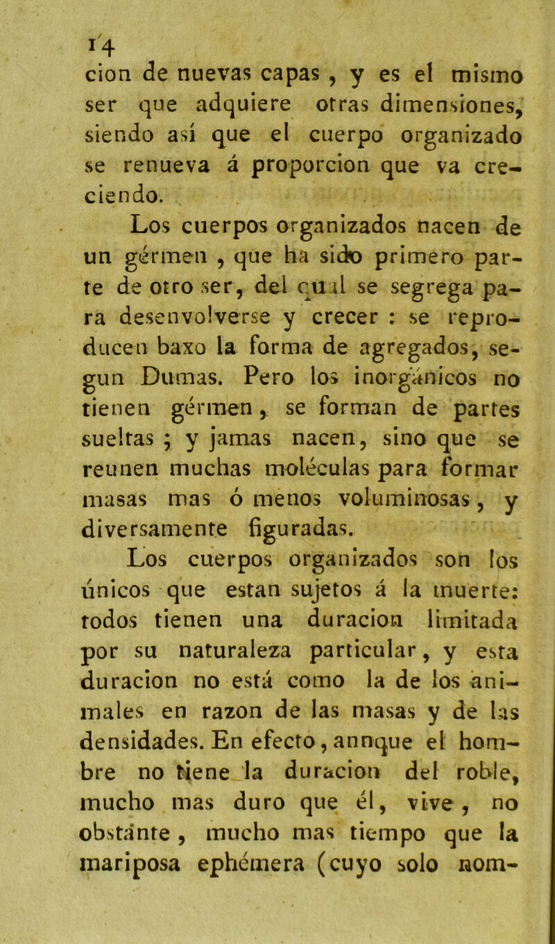 cion (3e nuevas capas , y es el mîsmo ser (]ue adquiere otras dimensiones, siendo asi que el cuerpo organizado se renueva â proporcion que va cre- ciendo. Los cuerpos organizados nacen de un génneiî , que ha sick) primero par- te deotroser, de;l cual se segrega pa- ra desenvolverse y crecer : se repro- ducen baxo la forma de agregados, se- gun Dumas. Pero los inoiganicos no tienen gérmen, se forman de partes sueltas ; y jamas nacen, sino que se reunen muchas moléculas para formar masas mas 6 menos voluminosas, y diversamente figuradas. Los cuerpos organizados son los linicos que estan sujetos a la inuerte: rodos tienen una duracion limitada por su naturaleza particular, y esta duracion no esta como la de los ani- males en razon de las masas y de las densidades. En efecto, annque el honi- bre no tiene la duracion del roble, inucho mas duro que él, vive, no obsta'nte , mucho mas tiempo que la mariposa ephémera (cuyo solo nom-