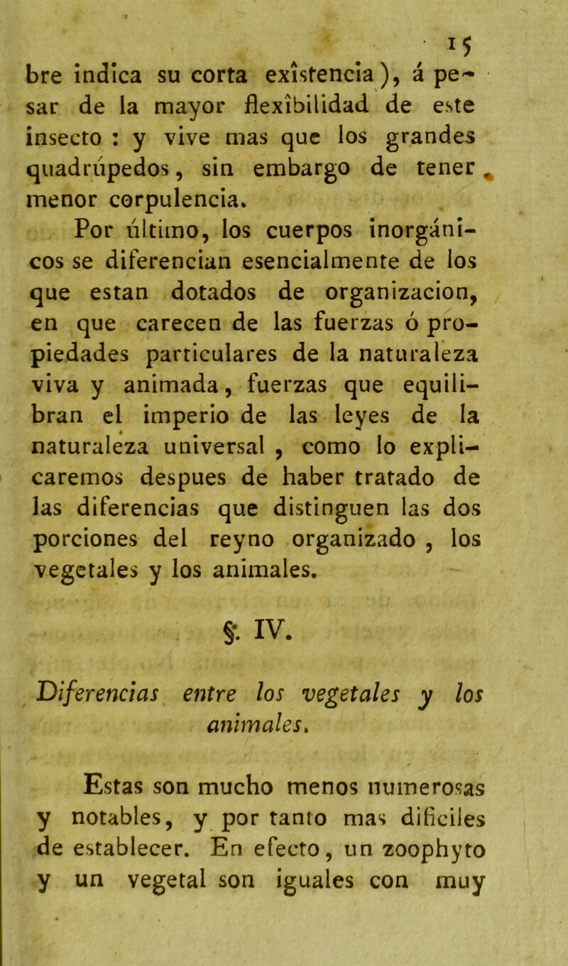 bre îndîca su corta exîstencîa), à pe- sar de la mayor flexîbilidad de este insecto : y vive mas que los grandes quadriipedos, sin embargo de tener ^ menor corpulencia* Por nltimo, los cuerpos inorganî- cos se diferencian esencialmente de los que estan dotados de organizacion, en que carecen de las fuerzas 6 pro- piedades particulares de la naturaleza viva y animada, fuerzas que equili- bran el imperio de las leyes de la naturaleza universal , como lo expli- caremos despues de haber tratado de las diferencias que distinguen las dos porciones del reyno organizado , los végétales y los animales. §•. IV. Diferencias entre los végétales y los animales. Estas son mucho menos nuinerosas y notables, y por tanto mas diliciles de establecer. En efecto, un zoophyto y un végétal son iguales con muy