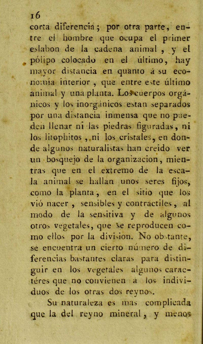 corta diferencia ; por otra parte, en- tre el hombre que ocupa el primer e:>labon de la cadena animal , y el poiipo colocado en ei ùltimo, hay mayor distancia en quanto â su eco- norrsia inrerior , que entre e^te ùltimo animal y una planta. Lo,^uerpos orga- iiicos y los inorg/inicos estan separados por una distancia inmensa que no pue- den llenar ni las piedras figuradas, ni los litophitos ,,ni los cristales, en don- de algunos naturalistas han creido ver un bosquejo de la organizacion, mien- tras que en el extrenio de la esca- la animal se hallan unos seres fijos, como la planta, en el sitio que los vio nacer , sensibles y contractiles, al modo de la sensitiva y de algunos otro^ végétales, que Se reproducen co- mo ellos por la division. No obstanre, se encuentra un cierto numéro de di- ferencias bastantes claras para di-^tin- guir en los végétales algunos carac- tères que no convieneii a los indivi- duos de los orras dos reynos. Su naturaleza es mas complicada que la del reyno minerai, y menas