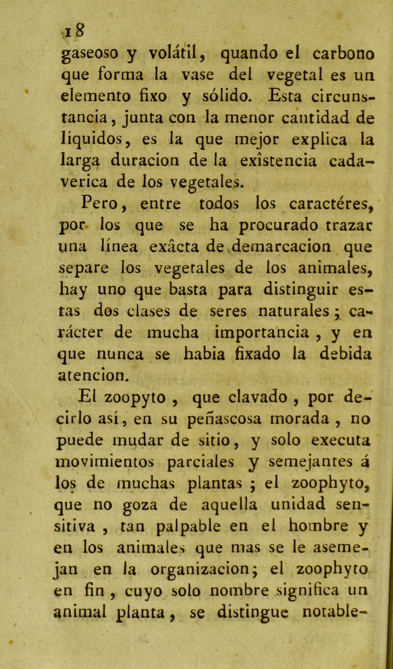 gaseoso y volatil, quando el carbono que forma la vase del végétal es un elemento fixo y solido. Esta circuns- tancia, junta con la merior cantidad de liq uidos, es la que mejor explica la larga duracion de la existencia cada- verica de los végétales. Pero, entre todos los caractères, poc los que se ha procurado trazac una linea exâcta de.demarcacion que séparé los vegerales de los animales, hay uno que basta para distinguir es- tas dos dases de seres naturaies ; ca*< râcter de mucha importancia , y en que nunca se habia hxado la debida atencion. El zoopyto , que clavado , por de- cirlo asi, en su penascosa morada , no puede mudar de sitio, y solo exécuta movimientos parciales y semejantes à los de muchas plantas ; el zoophyto, que no goza de aquella unidad sen- sitiva , tan palpable en el hombre y en los animales que mas se le aseme- jan en la organizacion; el zoophyto en fin , cuyo solo nombre significa un animal planta, se distingue notable-