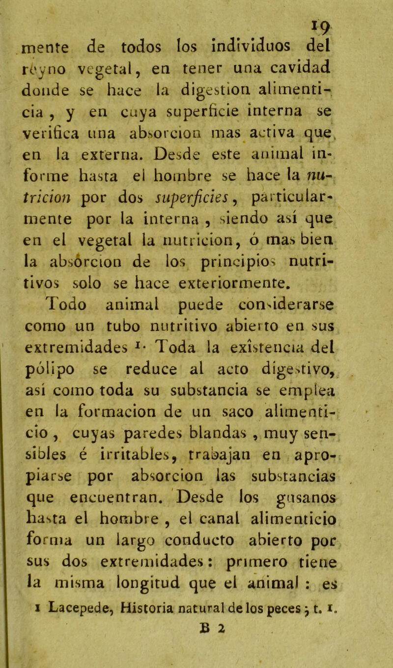 mente de todos los îndivlduos del royno végétal, en tener una cavidad doiide se hace la digestion alimenti- cia , y en cuya superficie interna se veritica una absorcion mas activa que, en la externa. Desde este animal in- forme hasta el hombre se hace la mi- tricion por dos superficies^ particular- mente por la interna , siendo asi que en el végétal la iiutricion, 6 mas bien la absôrcion de los principios nutri- tivos solo se hace exteriormente. Todo animal puede condderarse como un tubo niitritivo abierto en sus extremidades Toda la exîsteiicia del polipo se reduce al acto dige>tivo, asi como toda su substancia se emplea en la formacion de un saco alimenti- cio , cuyas paredes blandas , muy sen- sibles é irritables, trabajan en apro- piarse por absorcion las substancias que encuentran. Desde los gusanos hasta el hombre , el canal alimenticio forma un largo conducto abierto por sus dos extremidades : pnmero tiene la misma longitud que el anima) : es 1 Lacepede, Historia natural de los peces ^ 1.1. B 2