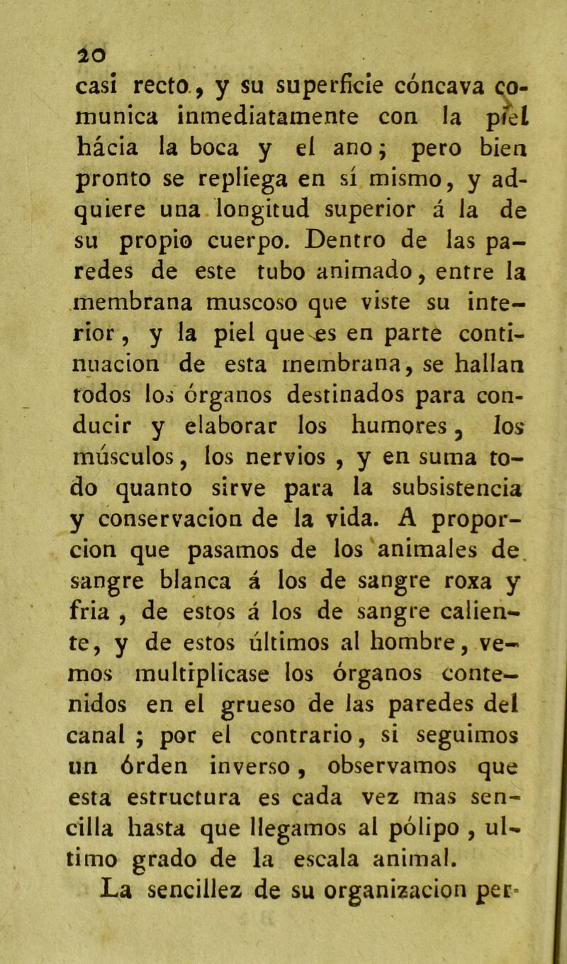 10 casî recto., y su superficie concava ço- munica inmediatamente con la piel hâcia la boca y el ano ; pero biea pronto se repliega en si mismo, y ad- quiere una longitud superior a la de su propio cuerpo. Dentro de las pa- redes de este tubo animado, entre la membrana muscoso que viste su inte- rior, y la piel que es en parte conti- nuacion de esta membrana, se hallati todos los organos destinados para con- ducir y elaborar los humores, los mùsculos, los nervios , y en suma to- do quanto sirve para la subsistencia y conservacion de la vida. A propor- cion que pasamos de los animales de. sangre blanca à los de sangre roxa y fria , de estos à los de sangre calien- te, y de estos ùltimos al hombre, ve- mos multiplicase los organos conte— nidos en el grueso de las paredes del canal ; por el contrario, si seguimos un ôrden inverso, observamos que esta estructura es cada vez mas sen- cilla hasta que llegamos al polipo , uU timo grado de la escala animal. La sencillez de su organizacion per-