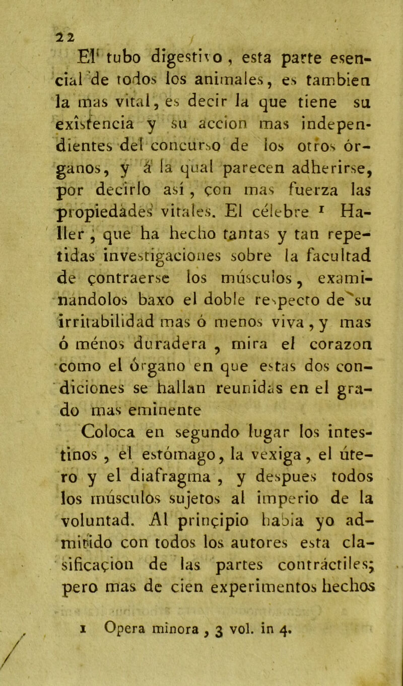 El* tubo dîgestîvo , esta parte esen- cial de rodos los animales, es tambien la mas vital, es decir Ja que tiene su exîsfencia y su accion mas indepen- dientes del coricurbo de ios otros ôr- ganos, y ^ la quai parecen adherirse, por decirlo asi , çon mas fuerza las propiedàdes vitales. El célébré * Ha- ller j que ha hecho tentas y tan repe- tidas investigacioiies sobre la facultad de çontraerse los mùsculos, exami- nandolos baxo el doble re^pecto de'su irritabilidad mas 6 menos viva , y mas ô ménos duradera , mira el corazon como el organo en que estas dos con- diciones se hallan reunidas en el gra- do mas eminente Coloca en segundo lugar los intes- tinos , el estomago, la vexiga, el ute- ro y el diafragma , y despues todos los rnüsculos sujetos al imperio de la voluntad. Al prinçipio babia yo ad- rnitido con todos los autores esta cla- sificaçion de las partes contractiles pero mas de cien experimentos hechos 1 Opéra minora , 3 vol. in 4. V t