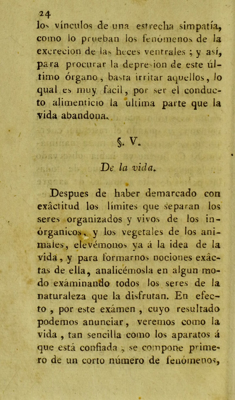 los vinculos de una esrreclia simpatia, como lo prueban los fenùmenos de I3 excrecioQ de la> heces ventrales ; y asi, para procurar la depre ion de este ül- timo organo , basra irrirar aquellos, lo quai es niuy facil, por ser el conduc- to alimenticio la ultima parte que la vida abandona.. §. V. De la vida. Despues de haber demarcado con exâctitud los limites que separan los seres organizados y vivos de los in- organicos, y los végétales de los ani- males, elevémonos ya â la idea de la vida, y para formamos nociones exâc- tas de ella, analicémosla en algun mo- do exâminando todos los seres de la naturaleza que la disfrutan. En efec- to , por este examen , cuyo resultado podemos anunciar, verenios como la vida , tan sencilla como los aparatos a que esta confiada , se comporte prime- ro de un corto numéro de feuôinenos,