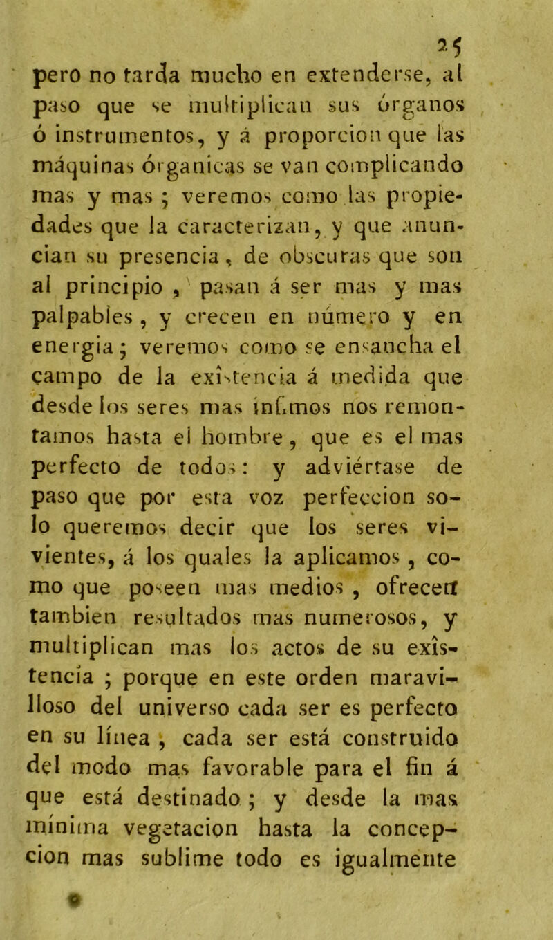 2^ pero no tarda mucho en extendcr.se, al paso que se niulriplican sus urganos 6 instrumentos, y â proporcion que las mâquinas organicas se van complicando mas y mas ; veremos como las propie- dades que la caracterizan, y que anun- cian su presencia, de obscuras que son al principio pasan a ser mas y mas palpables , y crecen en numéro y en energia; veremos como se ensancha el çampo de la exîstenda a medida que desde los seres mas inCmos nos remon- tainos hasta ei hombre, que es el mas perfecto de todos : y adviérrase de paso que por esta voz perfeccion so- lo queremos decir que los seres vi- vientes, a los quales la aplicamos, co- mo que poseen mas medios , ofrecerl tambien resuitados mas numerosos, y multiplican mas los actos de su exîs- tencia ; porque en este orden maravi- lloso del universo cada ser es perfecto en su linea j cada ser esta construido del modo mas favorable para el fin à que esta destinado ; y desde la mas mi'nima vegetacion hasta la concep- cion mas sublime todo es igualmente