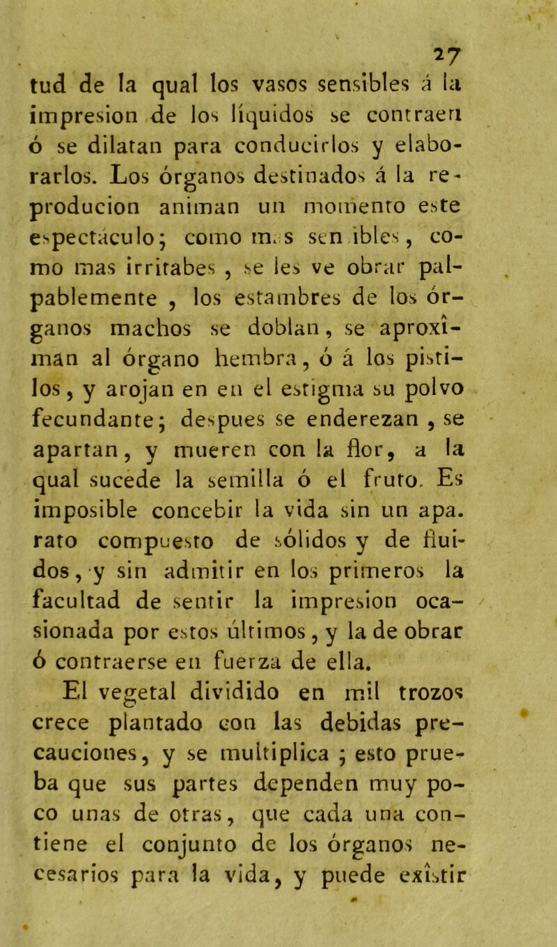 y tud de la quai los vasos sensibles a la impresion de los liquides se contraen 6 se dilatai! para conducirlos y elabo- rarlos. Los ôrganos destinados â la re- producion animan un momenro este espectaculo; como m. s stn ibles, co- mo mas irrirabes , se les ve obrar pal- pablemente , los estanibres de los 6r- ganos machos se doblan, se aproxî- mati al organo hembra, 6 â los pisri- los, y arojan en en el estigma su polvo fecundante; despues se enderezan , se apartan, y mueren con la flor, a la quai sucede la semilla 6 el fruto. Es imposible concebir la vida sin un apa. rato compuesto de solidos y de Hui- dos, y sin admitir en los primeros la facultad de sentir la impresion oca- sionada por estes ultimes , y la de obrar: 6 contraerse en fuerza de ella. El végétal dividido en mil trozos crece plantado con las debidas pre- cauciones, y se multiplica ÿ esto prue- ba que sus partes dependen muy po- co unas de otras, que cada una con- tiene el conjunto de los ôrganos ne- cesarîos para la vida, y puede exîstir