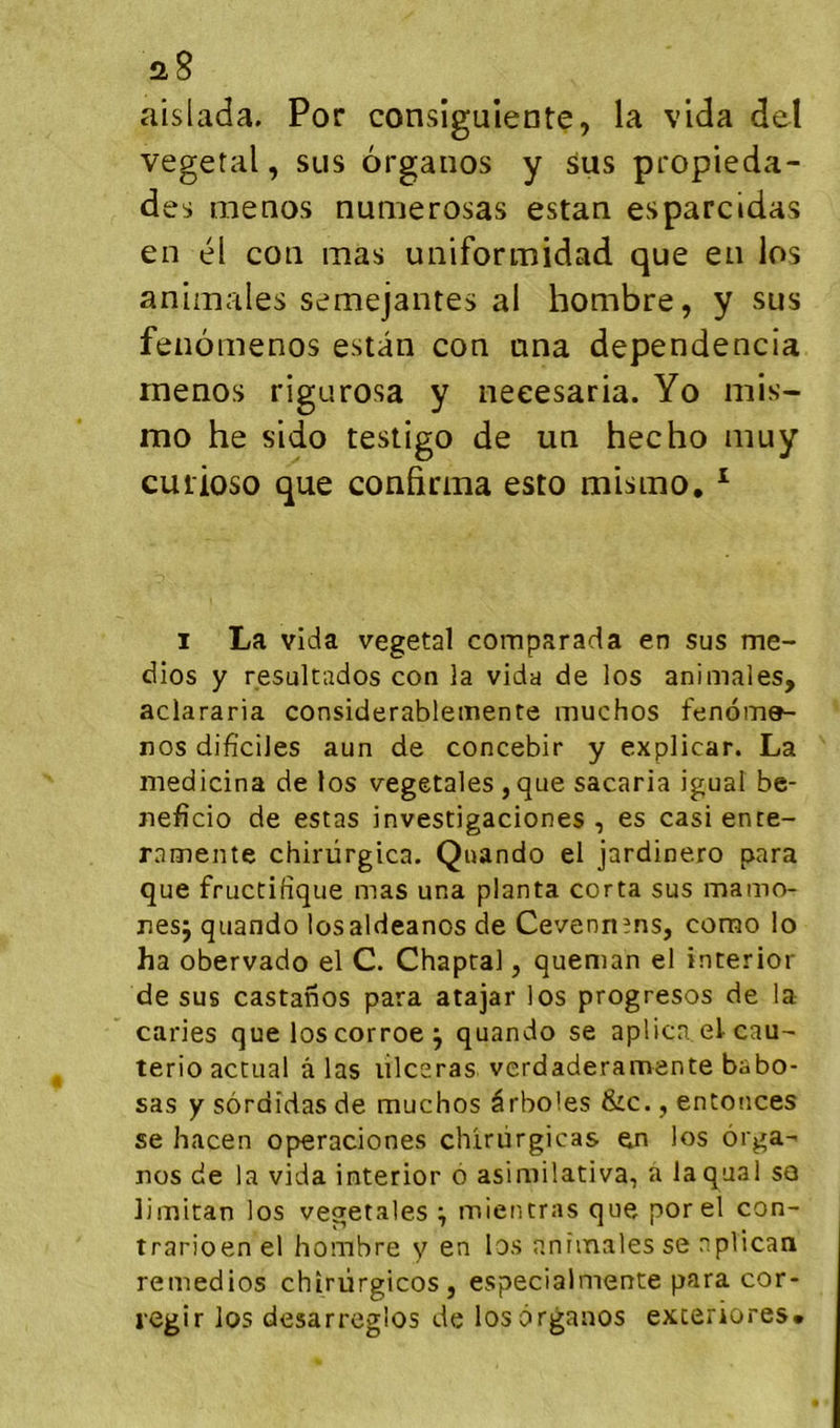 a8 aislada. Por consiguiente, la vida del végétal, sus organos y sus propieda- des menos numerosas estan esparcidas en él con mas uniformidad que en los animales semejantes al hombre, y sus fenômenos estan con ana dependencia rnenos rigurosa y neeesaria. Yo mis- mo he sido testigo de un hecho muy cuiioso que confirma esto mismo, ^ I La vida végétal comparada en sus me- dios y resultados con la vida de los animales, aciararia considerablemente muchos fenomer- nos dificiJes aun de concebir y explicar. La medicina de los végétales , que sacaria igual be- jiefîcio de estas investigaciones , es casience- ramente chirürgica. Quando el jardinero para que fructifique mas una planta corta sus mamo- nesj quando losaldeanos de Cevenn?ns, corao lo ha obervado el C. Chaptal, queman el interior de sus castanos para atajar los progresos de la caries que los corroe ^ quando se aplica et cau^ terio actual à las lilcsras verdaderamente babo- sas y sôrdîdas de muchos ârboles &c., enfonces se hacen operaciones chirürgicas en los ôrga- nos de la vida interior o asimilativa, a laquai so limitan los végétales ^ mieiuras que por el con- trarioenel hombre y en los animales se nplican remedios chiriirgicos , especialmente para cor- l'Cgir los desarrcglos de los organos exceriores*