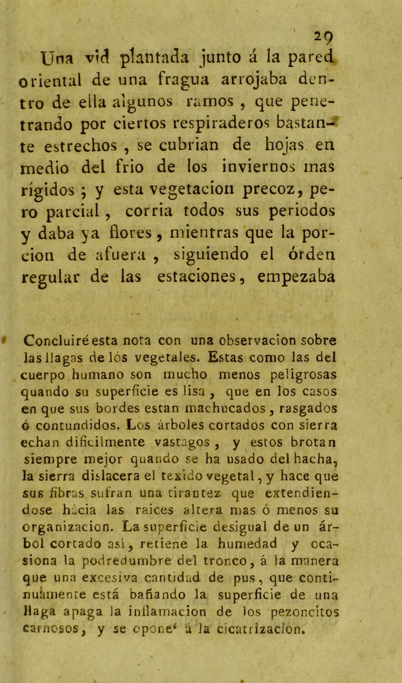 Una vM plaiitada junto a la pared oriental de una fragua arrojaba den- tro de ella aigunos ramos , que pene- trando por ciertos respiraderos bastan-? te estrechos , se cubrian de hojas en medio del frio de los inviernos inas rigides ; y esta vegetacîoii precoz, pe- ro parcial, corria todos sus périodes y daba ya flores, mieritras que la por- cion de afuera , siguiendo el orden regular de las estaciones, empezaba Conduire esta nota con una observadon sobre lasllagas de lôs végétales. Estas como las del cuerpo humano son mucho menos peligrosas quando su superficie es lisa , que en los casos en que sus bordes estan machucados , rasgados ô contundidos. Los ârboles cortados con sierra echan dificilmente vastagos , y estos brotan siempre inejor quando se ha usado del hacha, la sierra dislacera el texido végétal, y hace que sus fibras sufran una cirantez que extendien- dose hi.cia las raices altéra mas ô menos su organizacion. La superficie desigual de un âr- bol cortado asi, retiene la humedad y cca- siona la podredumbre del tronco, â la manera que una excesiva cantidad de pus, que conti- nulmienre esta bafiando la superficie de una Haga apaga la intlamacion de los pezoncitos carnosos, y se opone* ù la cicatrizacîon.