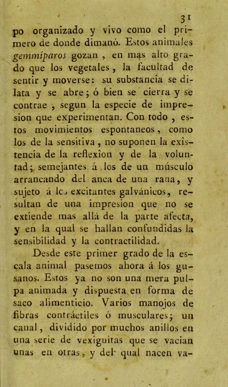 po organizado y vivo como el pri- mero de donde dimaiio. Estos animales gemmiparos gozan , en mas alto gra- do que los végétales, la faculrad de sentir y moverse: su substancia se di- lata y se abre ; 6 bien se cierra y se contrae , segun la especie de impre- sion que experimentan. Con todo , es- tos movimientos espontaneos, como los de la sensitiva , no suponen la exîs- tencia de la réflexion y de la volun- tad;. semejantes â,los de un mùsculo arrancando del anca de una rana, y sujeto a le J excitantes galvànicos, re- sultan de una impresion que no se extiende mas alla de la parte afecta, y en la quai se hallan confundidas la sensibilidad y la contractilidadr Desde este primer grado de la es- cala animal pasemos ahora â los gu- sanos. Estos y a no son una mera pul- p3 animada y dispuesta en forma de saco alimenticio. Varios manojos de flbras contractiles 6 musculares^ un canal, dividido por muchos anillos en una sérié de vexiguitas que se vacian unas en otras, y del* quai nacen va-