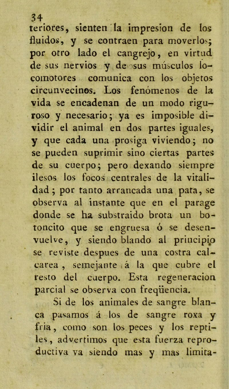 teriores, slenten la împresîon de los fluidos, y se contraen para moverlos; por otro lado el cangrejo, en virtad de sus nervios y de sus mùsculos lo- comotores comunica con los objeros circunvecinos. Los fenômenos de la vida se encadenan de un modo rigu- roso y necesario; ya es imposible di- vidir el animal en dos partes iguales, y que cada una prosiga viviendo; no se pueden suprimir sino ciertas partes de su cuerpo; pero dexando siempre iiesos los focos centrales de la vitali- dad ; por tanto arrancada una para, se observa al instante que en el parage donde se ha substraido brota un bo- toncito que se engruesa 6 se desen- vuelve, y siendo blando al principip se reviste despues de una costra cal- carea , semejante , â la que cubre el resto del cuerpo. Esta regeneracion parcial se observa con freqüencia. Si de los animales de sangre blan- ca pasamos à los de sangre roxa y fria, como son los peces y los repti- les, advertimos que esta fuerza repro- ductiva va siendo mas y mas limita-