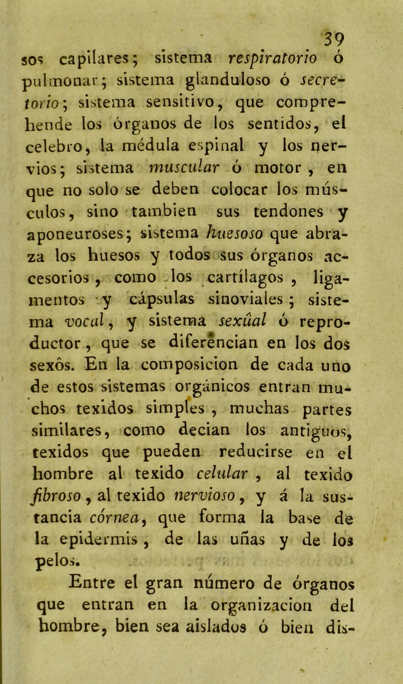 . SOS capilares; sîstema respîratorio 6 puhnoiiar; sistema glanduloso 6 secre'^ îorîo'j sisiema sensitivo, que compre- hende los ôrgaiios de los sentidos, el celebi’O, la médula espinal y los qer- vios; sistema muscular 6 motor , en que no solo se deben colocar los müs- culos, sino tambien sus tendones y aponeuroses; sistema hiiesoso que abra- za los huesos y todos sus organos ac- cesorios , como -los cardlagos , liga- meiitos y capsulas sinoviales ; siste- ma vocal, y sistema sexûal o repro- ductor, que se diferSncian en los dos sexôs. En la composicion de cada uno de estos sistemas orgûnicos entran mu- chos texidos simples , muchas partes similares, como decian los antiguos, texidos que pueden reducirse en el hombre al texido celular , al texido fibroso , al texido nervîoso, y â la sus- tancia cornea, que forma la base de la epidermis, de las uiias y de los pelos. Entre el gran numéro de organos que entran en la organizacion del hombre, bien sea aislados 6 bien dis-