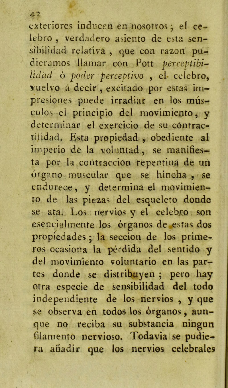 4^ exten’ores inducen en nosotros ; el ce- lebro , verdadcro asiento de esta sen- sibilidad relativa , que con razon pu- dieramos llamar con Pott perceptible lidàd 6 poder perceptivo , el celebro, »uelvo â decir , excitado por estas im- presiones puede irradiar en los mus- cülos ei principio del movimienro, y determinar el exercicio de su côntrac- tijldad. Esta propiedad , obediente al imperio de la \oluntad, se manifies- ta por la contraccion repentina de un drgano rnuscular que se hincha , se endurece, y détermina el movimien- ro de las piezas del esqueleto donde se ata. Los nervios y el celebro son esencialmente los érganos de^stas dos propiedades ; la seccion de los prime- ros ocasiona la pérdida del sentido y del movimienro voluntario en las par- tes donde se distribuyen ; pero hay otra especie de sensibilidad del todo indepeiidiente de los nervios , y que se observa en todos los organos, aun- que no reciba su substancia ningun Idamcnto nervioso. Todavia se pudie- ra anadir que los nervios celebrales