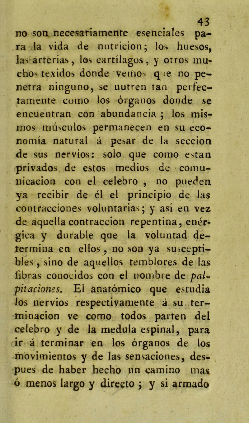 no son necesariamenre esencîales pa- ra la vida de nutricion; los huesos, las arterias, los cartilages, y orros mu- cho'i texidos donde vetnos q.ie no pé- nétra ninguno, se nutren tan perfec- tamente como los organos donde se encuentran con abundancia ; los mis- mos mü^culos permariecen en su eco- nomia natural â pesar de la seccion de sus nervios: solo que como estan privados de estos medios de comu- nicacion con el celebro , no puedeii ya recibir de él el principio de las contracciones voluntarias; y asi en vez de aquella contraccion repentina, enér- gica y durable que la voluntad dé- termina en ellos , no son ya suscepti- bles , sino de aquellos temblores de las libras conocidos con el nombre de pal^ pitacîones. El anatomico que estudia los nervios respectivamente â su ter- rninacion ve como todos parten del celebro y de la medula espinal, para ir a terminar en los organos de los movimientos y de las sensaciones, des- pues de haber hecho un camino rnas 6 menos largo y directo j y si armado