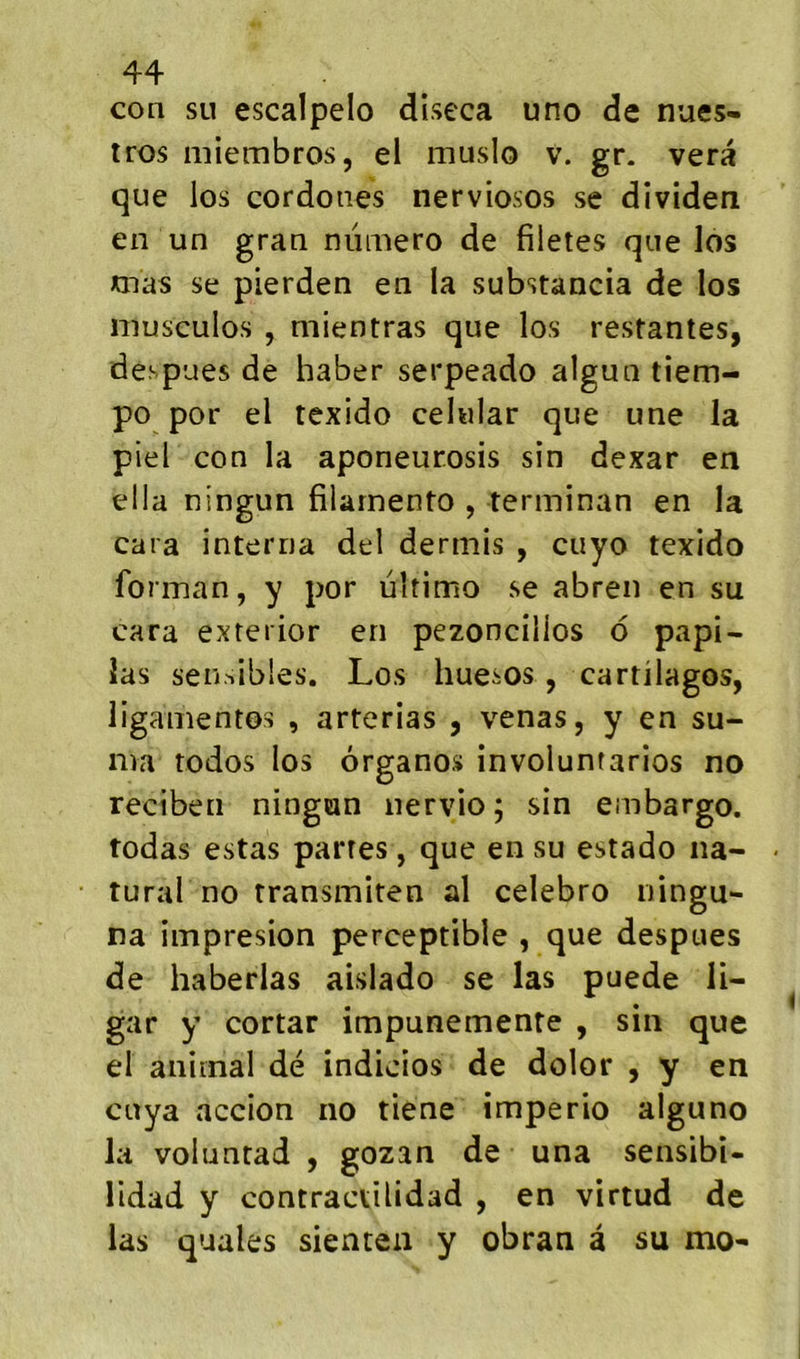 con su escalpelo diseca uno de nues- tros miembros, el muslo v. gr. vera que los cor do lies nerviosos se dividen en un gran numéro de filetes que los mas se pierden en la substancia de los niusculos , niientras que los restantes, despues de haber serpeado algun tiem- po por el texido cehilar que une la piel con la aponeurosis sîn dexar en ella ningun filarnento , terminan en la cara interna del dermis , cuyo texido forman, y por ultimo se abren en su cara exterior en pezoncilios 6 papi- las sen.^ibles. Los huesos, cartilages, ligamentos , arterias , venas, y en su- ma todos los ôrganos involuntarios no reciben ningun nervio ; sin embargo, todas estas partes, que en su estado na- tural no transmiten al celebro ningu- na impresion perceptible , que despues de haberlas aislado se las puede li- gar y cortar impunemente , sin que el animal dé indicios de dolor , y en cuya accion no tiene imperio alguno la voluntad , gozan de una sensibi- lidad y contraevilidad , en virtud de las quales sienten y obran à su mo-