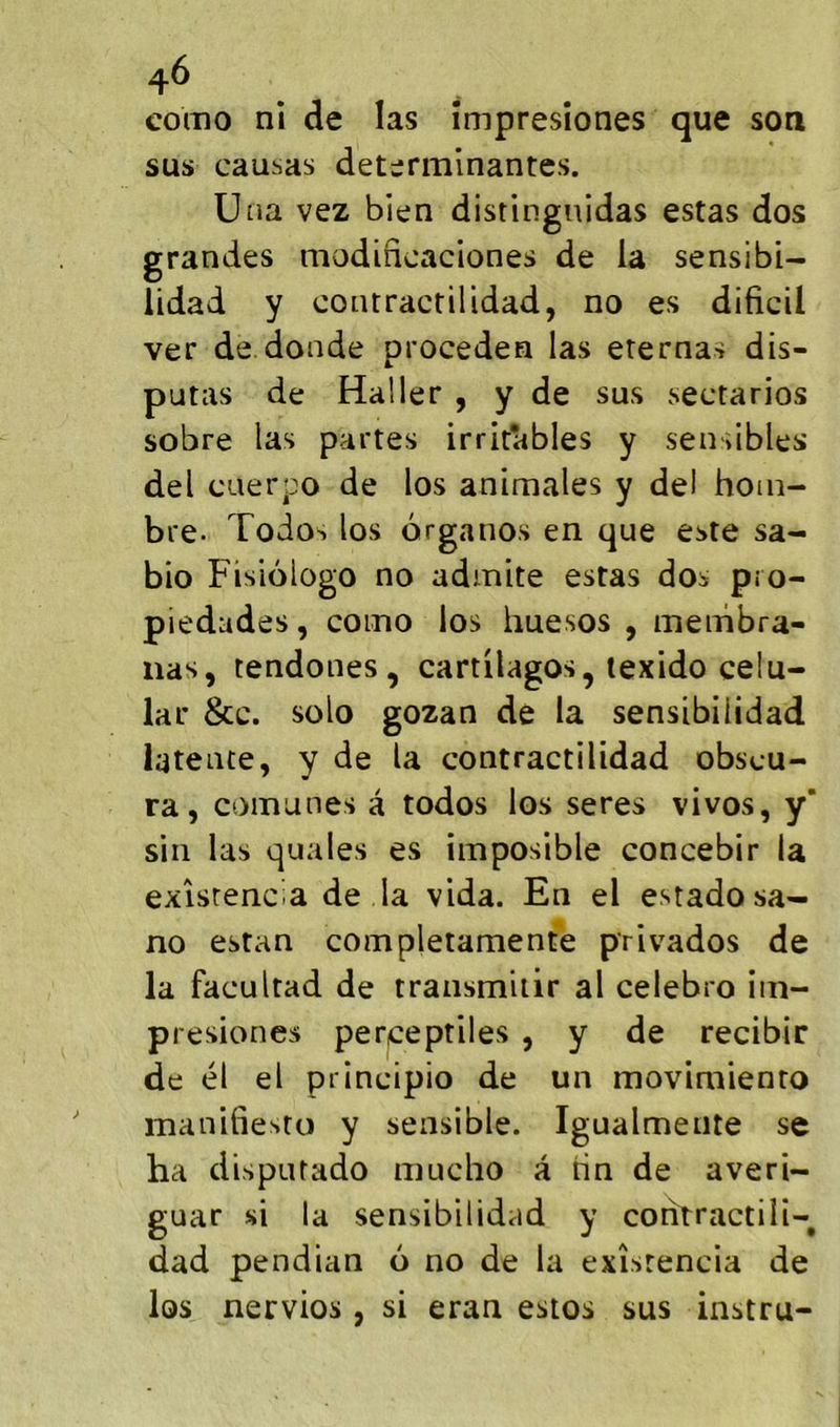 . sus causas déterminantes. Una vez bien distingnidas estas dos grandes modincaciones de la sensibi- lidad y coiuractilidad, no es dificil ver de.donde proceden las eternas dis- putas de Haller , y de sus sectarios sobre las partes irritables y sensibles del cuerpo de los animales y del hom- bre- Todos los organos en que este sa- bio Fisiologo no admite estas dos pro- piedades, como los huesos , menibra- nas, tendones , cartilagos, texido celu- lar &c. solo gozan de la sensibilidad latente, y de la contractilidad obscu- ra, comunes â todos los seres vivos, y’ sin las quales es imposible concebir la exîsrencia de la vida. En el estadosa- no estan completamente privados de la facultad de transmiiir al celebro iin- presiones per^eptiles , y de recibîr de él el principio de un movimiento manifiesto y sensible. Igualmeiite se ha disputado mucho â rin de averi- guar si la sensibilidad y contractili- dad pendian 6 no de la exîsrencia de los nervios, si eran estes sus instru-