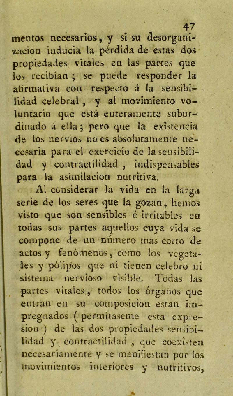 mentos necesarîos, y si su desorgani- zacion iiiducia la pérdida de estas dos propiedades vitales en las partes que ïos reclbian ; se puede responder la alinnativa con respecto à la sensibi- Udad célébrai , y al movimiento vo- luntario que esta enterainente subor- dinado a ella; pero que la exîstencia de los nervios no es absolutamente ne- ccvsaria para el exercicio de lasensibili- dad y contraçtilidad , indispensables para la aslinilacion nutritiva. Al considerar la vida en la larga sérié de los seres que la gozan, hemos visto que son sensibles é irritables en todas sus partes aquellos cuya vida se compone de un numéro mas corto de actos y fenômenos, como los végéta- les y polipos que ni îienen celebro ni sistema nervioso visible. Todas las partes vitales., todos los ôrganos que entran en su composicioii estan im- pregnados ( permitaseme esta expre- sion ) de las dos propiedades sensibi- lidad y contractilidad , que coexî^ten necesariamente y se manifiestan por los movimientos inieriores y nutritivos,