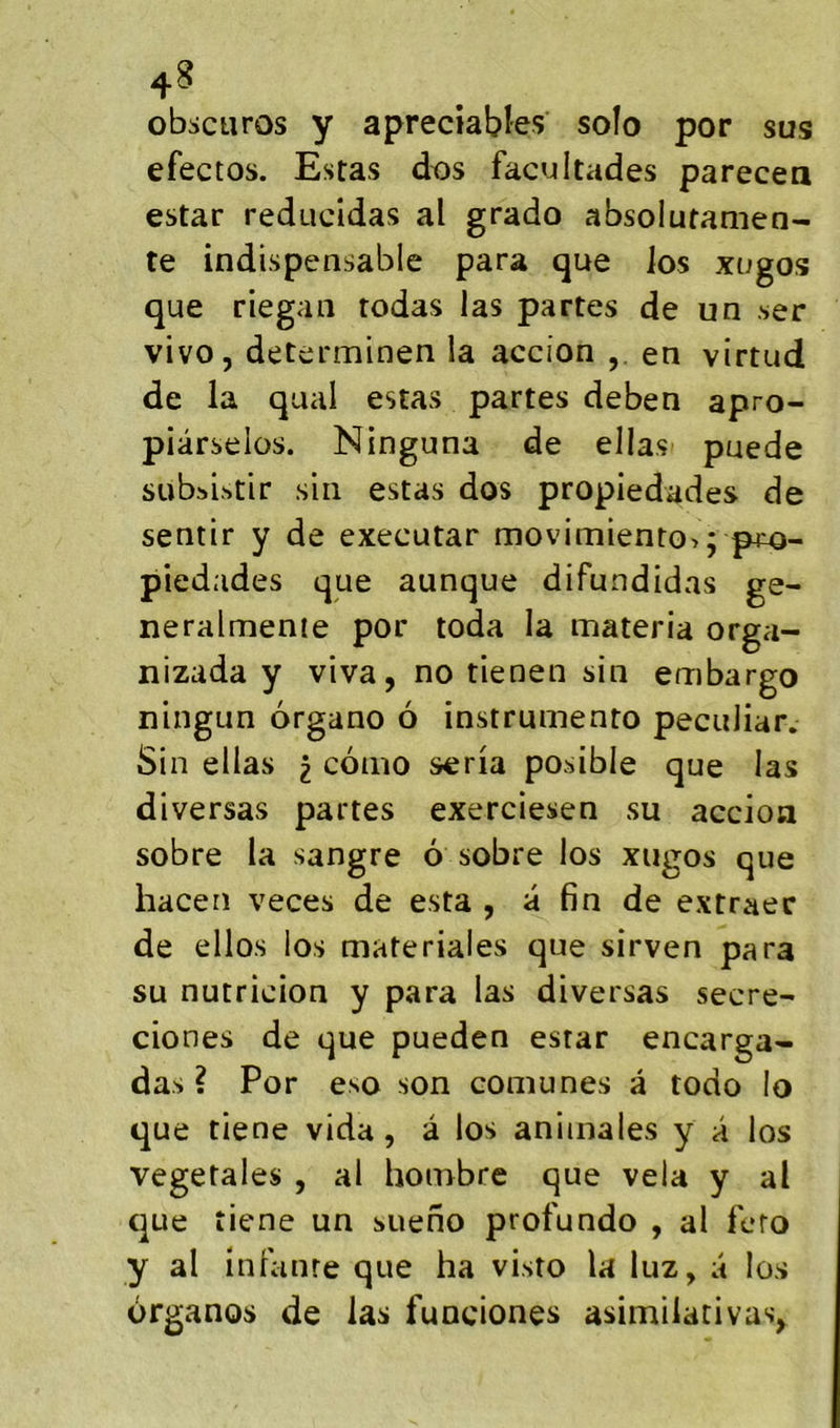 obscuros y apreciables soîo por sus efectos. Estas dtjs facultades parecea estar reducidas al grado absolutanien- te indispensable para que Jos xogos que riegaii rodas las partes de un .ser vivo, determinen la accion en virtud de la quai estas partes deben apro- piârselos. Ninguna de ellas puede subsistir siii estas dos propiedades de sentir y de executar movimiento>; p^^o- piedades que aunque difundidas ge- neralmenie por toda la materia orga- nizada y viva, no tienen sin embargo ningun organo 6 instrumento peculiar. Sin ellas i conio séria posible que las diversas partes exerciesen su accion sobre la sangre 6 sobre los xugos que hacen veces de esta , a fin de extraec de ellos los materiales que sirven para su nutricion y para las diversas secre- ciones de que pueden estar encarga- das ? Por eso son comu nés à todo io que tiene vida, â los animales y a los végétales , al honibre que vêla y al que tiene un sueno profundo , al fero y al inlanre que ha visto la luz, a los organos de las funciones asimilativas,