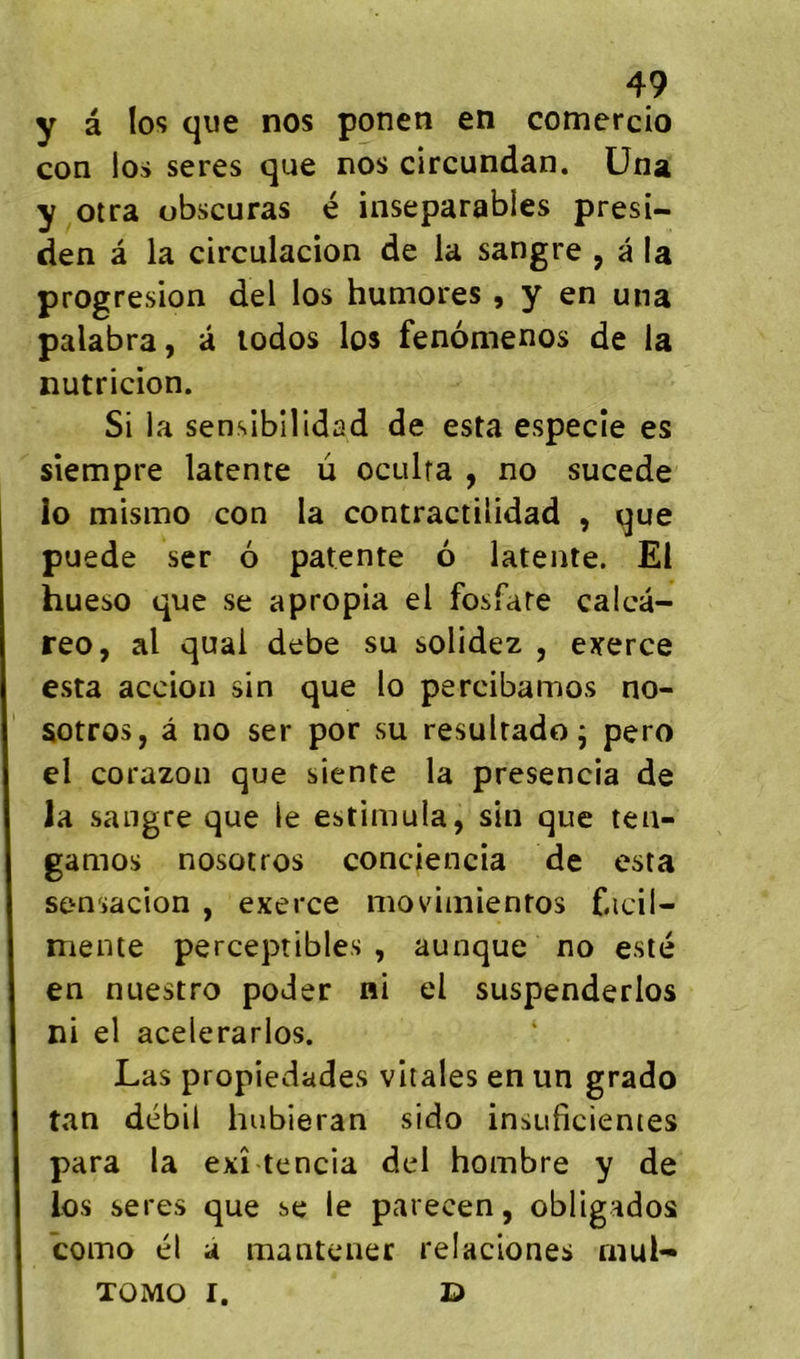 y a los que nos ponen en comercio con los seres que nos circundan. üna y otra obscuras é inséparables presi- den â la circulacion de la sangre , â la progresion del los humores, y en una palabra, à lodos los fenomenos de la nutricion. Si la sensibilidad de esta especîe es siempre latente u oculra , no sucede îo misino con la contractilidad , que puede ser 6 patente 6 latente. El hueso que se apropia el fosfate calcâ- reo, al quai debe su solidez , exerce esta accion sin que lo percibamos no- sotros, â no ser por su resultado j pero el corazon que siente la presencia de la sangre que le estimula, sin que tea- gamos nosotros conciencia de esta sensacion , exerce moviniientos f.icil- mente perceptibles, aunque no esté en nuestro poder ni el suspenderlos ni el acelerarlos. Las propiedades vitales en un grado tan débil hubieran sido insuficienies para la exî tencia del hombre y de los seres que se le parecen, obligados como él à manteiier relaciones rnul- TOMO I. E)