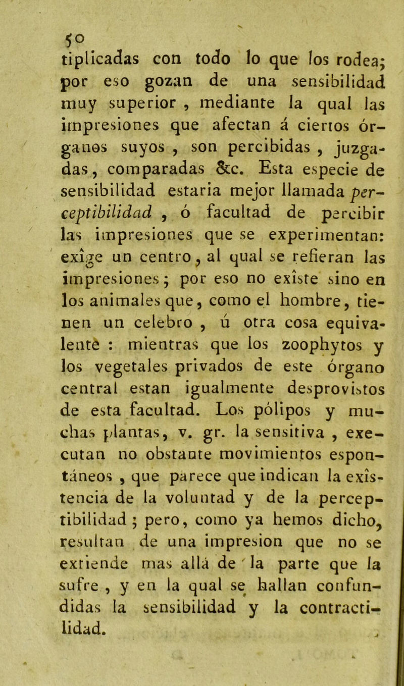 tipllcadas con todo lo que los rodea; por eso gozan de una sensibilidad muy superior , mediante Ja quai las irnpresiones que afectan à cienos or- ganes suyos , son percibidas , jnzga- das, comparadas &c. Esta especie de sensibilidad estaria mejor ilamada per- eeptibilidad , 6 facultad de percibir las iinpresiones que se experiinentan: exige un centre, al quai se refieran las iinpresiones; por eso no existe sino en los animales que, como el hombre, tie- nen un celebro , û otra cosa équiva- lente : mientras que los zoophytos y los végétales privados de este ôrgano central estan igualinente desprovi^tos de esta facultad. Los pôlipos y mu- chas plantas, v. gr. la sensitiva , exe- cutan no obstante movimientos espon- tâneos , que parece que indicaii la exîs- tencia de la voluntad y de la percep- tibilidad ; pero, como ya hemos dicho, resultan de una impresion que no se exriende mas alla de la parte que la sufre , y en la quai se hallan confun- didas la sensibilidad y la contracti- lidad.