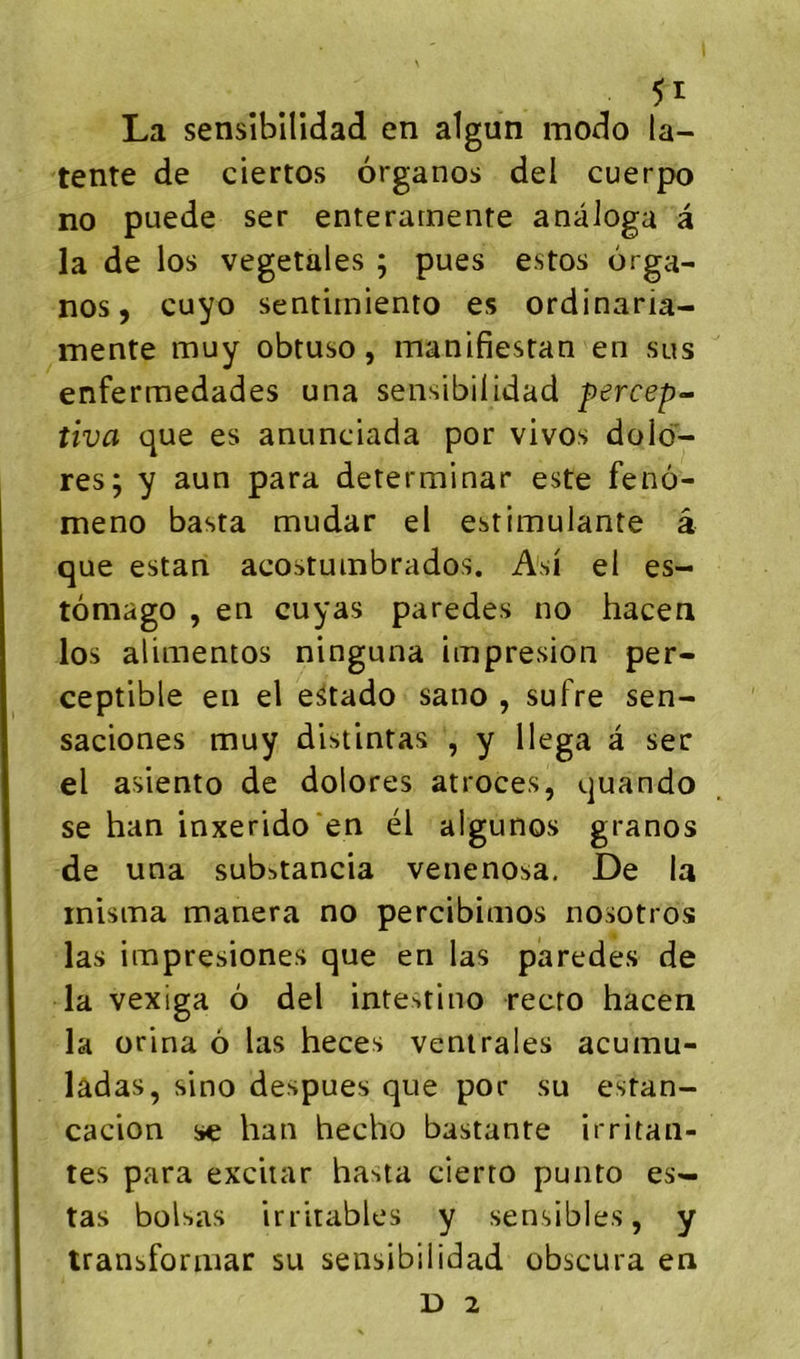 La sensîbllidad en algun modo la- tente de ciertos ôrganos del cuerpo no puede ser enterarnente anàioga â la de los végétales ; pues estos orga- nes, cuyo sentimiento es ordinaria- mente muy obtuso, manifiesran en sus enfermedades una sensibiüdad percep- tiva que es anunciada por vivos dolo- res; y aun para determinar este feno- meno basta mudar el estimulante â que estan acostuinbrados. A'si el es- tômago , en cuyas paredes no hacen los alimentos ninguna iinpresion per- ceptible en el e^tado sano , suFre sen- saciones muy distlntas , y llega a ser el asiento de dolores atroces, quando se han inxerido'en él algunos granos de una substancia venenosa. De la inisma manera no percibinios nosotros las impresiones que en las paredes de la vexiga 6 del intestino recto hacen la orlna ô las heces ventrales acumu- ladas, sino despues que por su estan- cacion se han hecho bastante irritan- tes para excitar hasta cierto punto es- tas boisas irritables y sensibles, y transforiuar su sensibilidad obscura en D 2