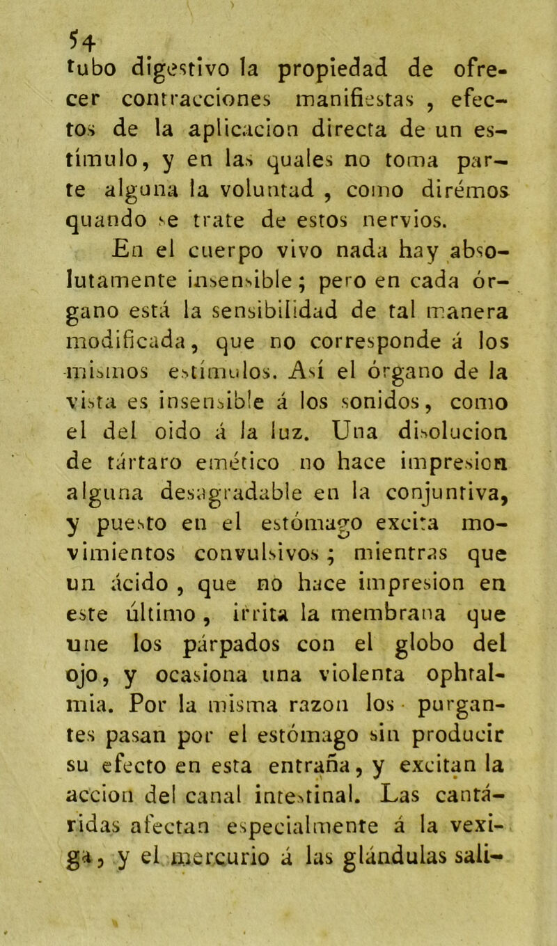 tubo dîgestîvo la propîedad de ofre- cer contracciones manifiestas , efec- tos de la aplicacion directa de un es- tiimilo, y en las quales no toma par- te alguna la voluntad , como dirémos quando se trate de estos nervios. En el CLierpo vivo nada hay abso- lutamente insensible; pero en cada ôr- gano esta la sensibilidad de tal manera modificada, que no corresponde a los misinos estinuilos. Asi el ôrgano de la vista es insensible a los sonidos, como el del oido â la luz. Una disolucion de tartaro emético no hace impresion alguna desagradable en la conjunriva, y puesto en el estomago excita mo- vimientos convulsivos ; mientras que un acido , que no hace impresion en este ultimo , irrita la membrana que une los parpados con el globo del ojo, y ocasiona una violenta ophral- mia. Por la misma razoïi los - purgan- tes pasan por el estomago sin producir su efecto en esta entraha, y excitan la accion del canal intestinal. Las canta- ridas afectan especialmente â la vexi- ga , y el mercurio a las glàndulas sali-