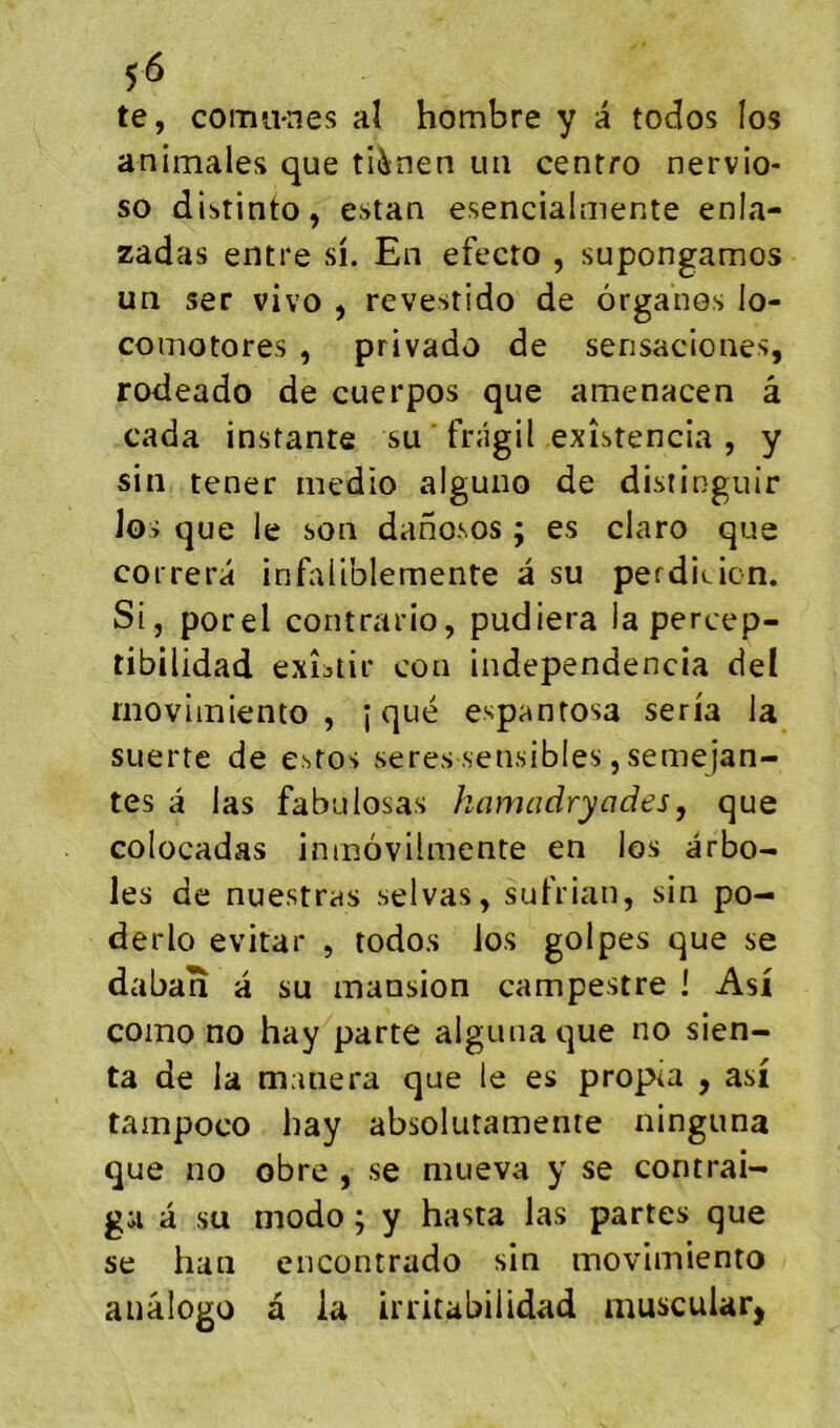 te, comu-nes aî hombre y a todos los animales que ti^nen un cenrro nervio- so diï»tinto, estan esencialmente enla- zâdas entre si. En efecro , supongamos un ser vivo , revestido de organes lo- comotores , privado de sensaciones, rodeado de cuerpos que amenacen â cada instante su ' frâgil exîstencia , y sin tener rnedio alguno de distinguir los que le son danosos ; es claro que correra infaliblemente â su perdieicn. Si, porel contrario, pudiera la percep- tibilidad exîstir con independencia del rnoviiniento , j que espantosa séria la suerte de estos seres sensibles, semejan- tes â las fabulosas kamadryades, que colocadas ininàvilmente en los arbo- les de nuestrds selvas, sutVian, sin po- derlo évitai* , todos los golpes que se daban a su mansion campestre ! Asi como no hay parte algunaque no sien- ta de la manera que le es propia , asi tampoco hay absoluramente ninguna que no obre , se mueva y se contrai- gii a su modo ; y hasta las partes que se han encontrado sin movimiento anâlogo a la irritabilidad niuscuiar,