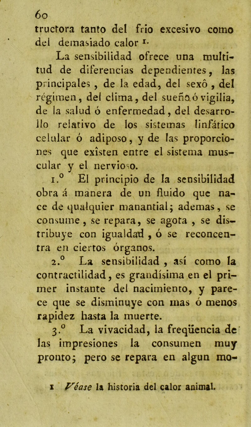 tructora tanto del frîo excesîvo como del demasiado calor La sensibilidad ofrece una multl- tiid de diferencias dependientes, las principales , de la edad, del sexô , del régimen, del clima, del suenaôv igilia, de la salud 6 enfermedad, del desarro- ilo relativo de los sistemas linfâtico cekilar 6 adiposo, y de las proporcio- nes que exîsten entre el sistema mus- cular y el nervioso. 1. ° El principio de la sensibilidad obra a manera de un lîuido que na^ ce de qualquier manantial; ademas, se consume, se repara, se agota , se dis- tribuye con igualdad , 6 se reconcen- tra en ciertos organos. 2. ° La sensibilidad , asi como la contractilidad, es grandisima en el pri- mer instante del nacimiento, y pare- ce que se disminuye con mas 6 menos rapidez hasta la muerte. 3. *^ La vivacidad, la freqiîencîa de las impresiones la consumen muy prontoj pero se repara en algun mo- I yéase la historia del calor animal.