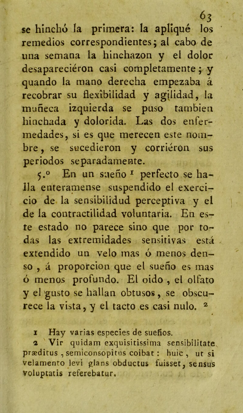 se hincho la primera: la aplîqué los remedios correspondientes; al cabo de una semana la hinchazon y el dolor desapareciéron casi completamente ; y quando la mano derecha empezaba â recobrar su flexîbilidad y agjlidad, la muneca izquierda se puso taaibieii hinchada y dolorida. Las dos enfer- medades, si es que merecen este nom- bre , se sücedieron y corriéron sus periodos separadamemte. 5.0 En un siteno ^ perfecto se ha-' lia eiiteramense suspendido el exerci- cio de la sensibUidud perceptiva y el de la contractiUdad voluntaria. En es- te estado no parece sino que por ro- das las extremidades sensitivas esta extendido un vélo mas 6 menos den- so , à proporcioii que el sueno es mas 6 menos profundo. El oido , el olfato y el 'gusto se hallan obtusos , se obscu- rece la vista, y el tacto es casi nulo. ® I Hay varias especîes de suefîos. a Vir quidam exquisitissima sensibilitate præditus , semiconsopitiis coibat : huic , ut si velamento levi glans obductus fuisset^ sensus voluptatis referebatur.