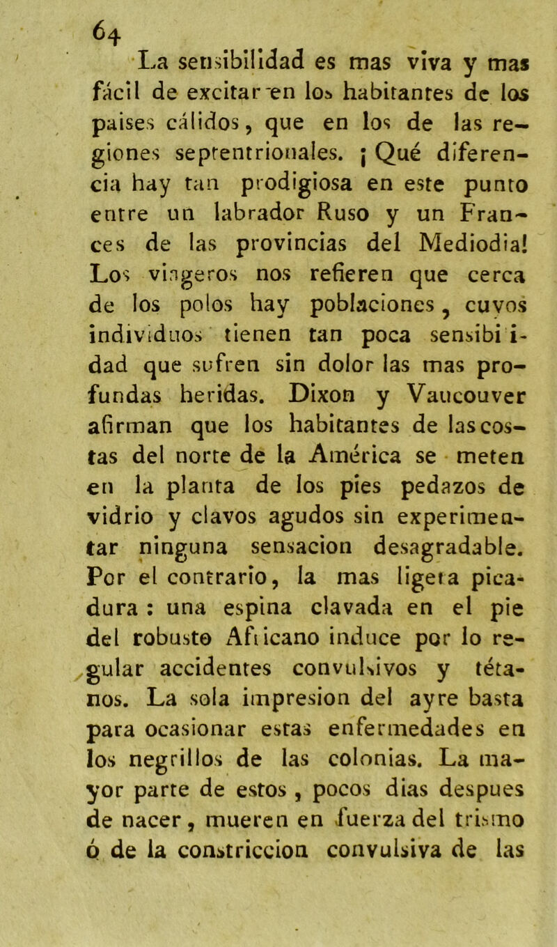 ^4 La setisibllldad es mas vîva y mas facil de excitar'en los habitantes de los paises calidos, que en los de las re- giones septentrionales, j Qué diferen- cia hay tan prodigiosa en este punto entre un labrador Ruso y un Fran- ces de las provincias del Mediodia! Los vingeros nos refîeren que cerca de los polos hay poblacîones, cuvos individuos tienen tan poca sensibi i- dad que sufren sin dolor las mas pro- fundas heridas. Dixon y Vancouver afirman que los habitantes de las cos- tas del norte de la America se meten en la planta de los pies pedazos de vidrio y davos agudos sin experimen- tar ninguna sensacion desagradable. Por el contrario, la mas ligeta pica- dura : una espina clavada en el pie del robuste Afiicano induce por lo ré- gulât accidentes convuKivos y téta- nos. La sola impresion del ayre basta para ocasionar estas enfermedades en los negrillos de las colonias. La ma- yor parte de estes , pocos dias despues de nacer, mueren en fuerzadel trismo 6 de la constriccion convulsiva de las