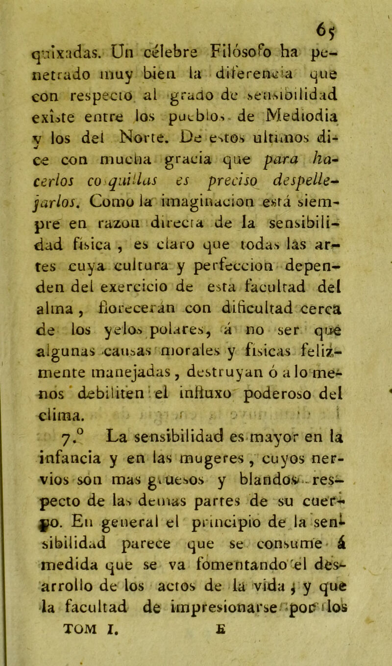 qiiîxadas. Un célébré FilosoPo ha pe- netrado inuy bien la diferencia que con respecio al grado de »eu,sibilidad exîote entre los pucblo-. de Mediodia V los dei Norte. De e^to.s ultunos di- ce con mucba gracia que para ha^ cerlos co qiiiUas es preciso despelle^ jarlos. Como la rniaginaeion e«rà siem- pre en razon duecra de la sensibili- dad fisica , es claro que lodas las arê- tes cuya cultura y perfeccion depen- den del exercicio de esta faculrad del aima , floreceran con dihcultad cerca de los yelo* polares, a no ser qijé algunas causas morales y fisicas feliz- mente manejadas , dcstruyan 6 alo me- nos debiiiténvei inliuxo poderoso del clima. ' ‘ La sensibilidad es mayor en la infancia y en las mugeres , cuyos ner- vios son mas giuesos y blandos^-res- pecto de las demas partes de su cuer*»* ÿo. En general el principio de la senl* sibilidad parece que se consume à medida que se va fomentando'el des^ arrollo de los actos de la vida ^ y que la facultad de impresionarse -poi? jIos TOM I. E