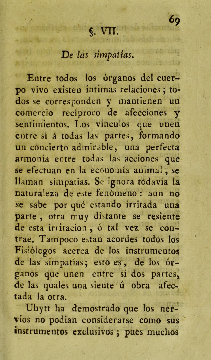 §. VII. De las simpattas. Entre todos los ôrganos del cuer- po vivo exîsten intimas relaciones ; to- dos SC corresponden y mantienen un comercio reciproco de afecciones y senrimientos. Los vinculos que uneti entre si a todas las partes, formando un concierto admirable, una perfecta armonia entre todas las acciones que se efectuan en la economia animal, sc Ilaman simpatias. Se ignora tôdavia la naturàleza de este fenômeno : aun no se sabe por que estando irritada una parte , otra muy distante se resîente de esta iniracion , 6 tal vez se con- trae. Tampoco estan acordes todos los Fisiolcgo.s acerca de los înstrumento^ de las simpatias; esro es, de ios ôr- ganos que unen entre si dos partes, de las quales una siente li obra afec- tada la orra. Uhytt ha demostrado que los ner- vîos no podian consîderarse como sus instrumentes exclusives ; pues muchos