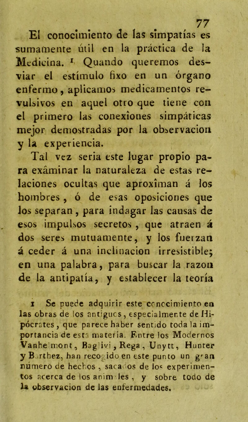 El conocîmîento de las sîmpatias es sumamente ùiil en la prâctica de la Medicina. ^ Quando queremos des- viar el estimulo fixo en un drgano enfermo, aplicaiiiOb medicamentos re- vuUivos en aquel otro que tiene cou cl primero las conexîones simpâticas mejor demostradas por la obbervacioii y la experiencia. Tal vcz séria este lugar propio pa- ra exâminar la naturaleza de estas re- laciones ocultas que aproxîman â los hombres , ô de esas oposiciones que los separan, para indagar las causas de esos impulsos secretos , que atraen â dos seres mutuamente, y los fueizan à ceder â una inclinacion irrésistible; en una palabra, para buscar la razoïi de la antipatia, y establecer la teoria 1 Se puede adquirir este conccimiento en las obras de los antigiics, especialmente de Hi- pocrates, que parecehaber sentido todalaim- portancia de esta materia. Entre ios Modernes Van he'mont, Bag'ivi, Rega , Unytt, Hunter y Barthez, han reco^ idü en este punto un g'-an numéro de hechos , sacarios de lo« experimen- tes acerca de ios anim les , y sobre todo de U observacion de las eofenuedades.