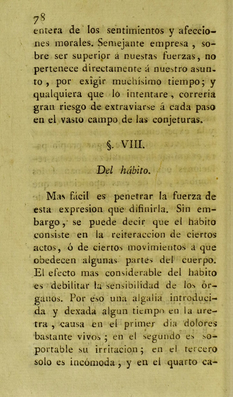 7^ entera de los sentimicntos y afeccîo- nes morales. Semejante empresa , so- bre ser superipr a nuestas fuerzas, no pertenece directamenre a nuestro asun- to , por exîgir rnuchisirno tiempo; y qualquiera que lo inrentare , correria grau riesgo de extraviarse â cada paso en el vasto campo de las conjeturas. §. VIII. Del hàhito» Mas fâcil es penetrar la fuerza de esta expresion que difinirla. Sin em- bargo ,• se puède decir que el habito consiste en la reiteraccion de ciertos actos, 6 de ciertos inovimientos a que ' obedecen algunas partes del cuerpo. El efecto mas considérable del habito es débilitai* la sensibllidad de los 6r- gauüs. Por eso una algalia introduci- da y dexada algun tiempo en la ure- tra , causa en el primer dia dolores bastante vivos ; en el segundo es so- portable su irritacion; en el teicero solo es incüiiioda , y en el quarto ca-