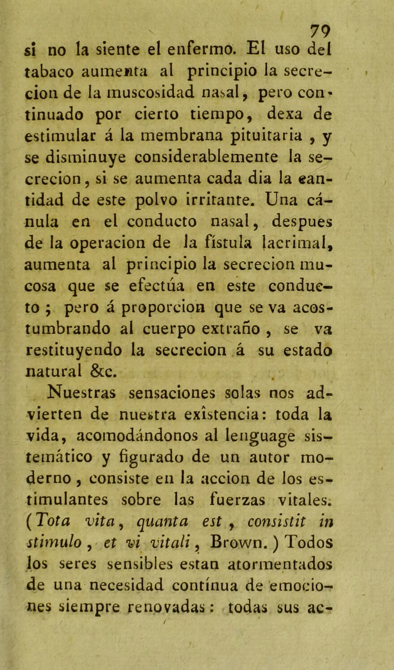 sî no la siente el eiifermo. El uso del tabaco auinenta al principio la secre- cion de la muscosidad nasal, pero con- tinuado por cierto tiempo, dexa de estimular à la membrana pituitaria , y se disminuye considerablemente la se- crecion, si se aumenta cada dia la «an- tidad de este polvo irritante, üna ca- nula en el conducto nasal, despues de la operacion de la fistula lacrinial, aumenta al principio la secrecion mu- cosa que se efectüa en este condue- to ; pero à proporcion que se va acos- tumbrando al cuerpo extrano , se va restituyendo la secrecion â su estado natural &c. Nuestras sensaciones solas nos ad- vierten de nuestra exîstencia: toda la vida, acomodândonos al lenguage sis- temâtico y figurado de un autor mo- derno, consiste en la accion de los es- timulantes sobre las fuerzas vitales. ( Tota vita, quanta est , consistit in stimulo , et vi vitali, Brown. ) Todos los seres sensibles estan atormentados de una necesidad continua de emocio- nés siempre renovadas : todas sus ac-