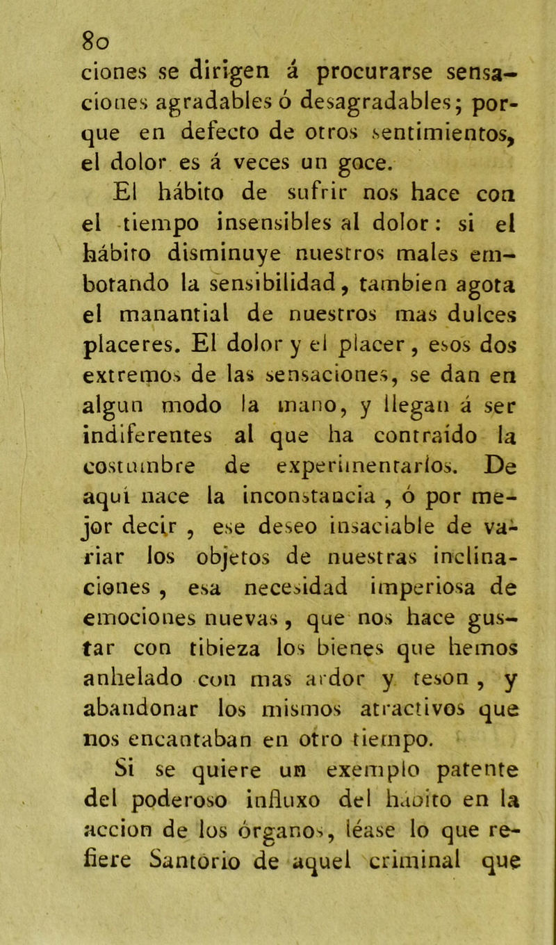 ciones se dirigea à procurarse sensa- cioiies agradables 6 desagradables; por- que en defecto de otros sentimientos, el dolor es â veces un goce. El hàbito de sufrir nos hace cou el tiempo insensibles al dolor : si el hâbiro disminuye nuestros males ern- botando la sensibilidad, tambien agota el manantial de nuestros mas dulces placeres. El dolor y el placer, esos dos extremos de las sensaciones, se dan en algun modo la inano, y llegan a ser indlferentes al que ha contraido la costuinbre de experiinenrarios. De aqui nace la inconstaucia , 6 por me- jor decU , ese deseo insaciable de va- riar los objetos de nuestras inclina- ciones , esa necesidad imperiosa de emociones nuevas 5 que nos hace gus- tar con tibieza los bienes que hemos anhelado con mas ardor y reson , y abandonar los mismos atractivos que nos encantaban en otro tiernpo. Si se quiere un exemplo patente del poderoso influxo del haoito en la accion de los organos, léase lo que re- fiere Santorio de aquel criminal que