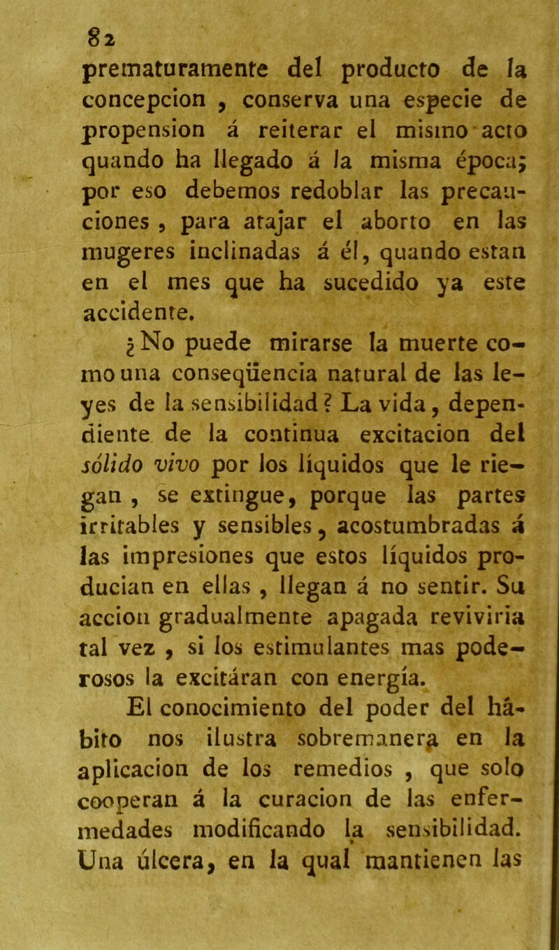 prematuramente del producto de la concepcion , conserva una especie de propension â reiterar el misino acto quando ha Ilegado â la misma época; por eso debemos redoblar las precaii- ciones , para arajar el aborto en las niugeres inclinadas à él, quando estan en el mes que ha sucedido ya este accidente. 2 No puede mirarse la muerte co- mouna conseqüencia natural de las le- yes de la sensibiiidad? La vida, depen- diente de la continua excitacion del solido vivo por los hquidos que le rie- gan , se extingue, porque las partes irritables y sensibles, acostumbradas a las impresiones que estos liquidos pro- ducian en ellas , llegan â no sentir. Su accion gradualmente apagada reviviria tal vez , si los estimulantes mas pode- rosos la excitàran con energia. El conocimiento del poder del hâ- bito nos ilustra sobremanerj^ en la apUcacion de los remedios , que solo cooperan à la curacion de las enfer- medades modificando la sensibiiidad. Una ulcéra, en la quai mantienen las