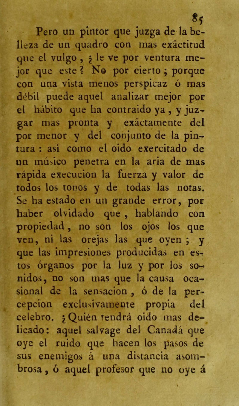 Pero un pîntor que juzga de la be- lleza de un quadro con mas exâctitud que el vulgo , ^ le ve por ventura me- jor que este ? Nô por cierto ; porque con una vista menos perspicaz 6 mas débil puede aquel analizar mejor por el bâbito que ha contraido ya , y jixz^ gar mas pronta y exâctamente del por menor y del conjunto de la pin- tura : asi como el oido exercitado de un mur>lco pénétra en la aria de mas ràpida execucion la fuerza y valor de todos los tonos y de todas las notas. Se ha estado en un grande error, por haber olvidado que , hablando con propiedad, no son los ojos los que ven, ni las orejas las que oyen ; y que las impresiones producidas en es- tes organos por la luz y por los so- nidos, no son mas que la causa oca-r sional de la sensacion , 6 de la per- cepcion exclusivameote propia del celebro. |Quién tendra oido mas de- licado: aquel salvage del Canadâ que oye el ruido que hacen los pasos de sus enemigos â una distancia asom- brosa, 6 aquel profesor que no oye à