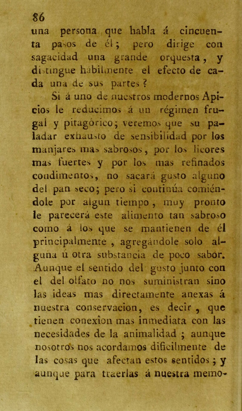 S6 uaa persona que habla a cîncuen- ta pasos de él ; pero dirige con sagacidad una grande orquesta, y distingue habilmenre el efecto de ca- da una de sus partes ? Si â uno de nucsrros modernos Apî- cios le reducimos a un régiinen fru- gal y piragôrico; veremo.s que su pa- ladar exilau.'ito de sen^ibilidad por los manjares ma» sabrosos, por los licores mas fuertes y por los mas refinados condimentos, no sacarâ gusto alguno del pan seco; pero si continua comién- dolc por algun tiempo , muy pronto le parecera este aliniento tan sabroso coino â los que se mantienen de él principalmente ^ agregândole solo al- guna ù otra substancia de poco sabor, Aunque el sentido del gusto junto con el del olfato no nos suministran sino las ideas mas directainente anexas â nuestra conservacion, es decir , que tienen conexîon mas inmediata con las necesidades de la animalidad ; aunque nosotro’s nos acordamos dificilmeiue de las cosas que afectaii estos sentidos j y aunque para traerlas à nuestra mémo*