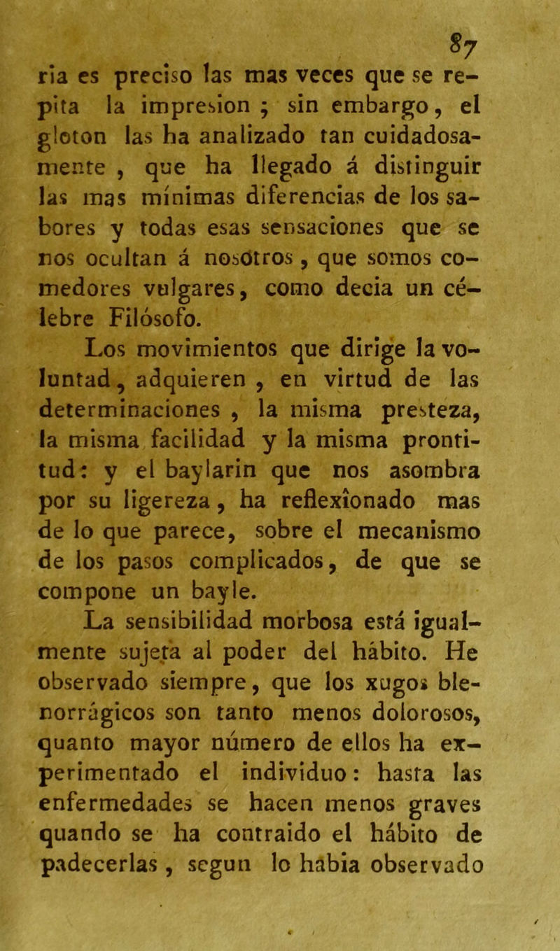 ria es precîso las mas veces que se re- pita la impresion ; sin embargo, el gloton las ha analizado tan cuidadosa- mente , que ha llegado à distinguir las mas minimas diferencias de los sa- bores y todas esas sensaciones que se nos ocultan â nosdtros , que somos co- medores vulgares, como decia un cé- lèbre Filosofo. Los movîmientos que dirige la vo- luntad, adquieren , en virtud de las determinaciones , la misma presteza, la misma facilidad y la misma pronti- tud: y el baylarin que nos asombra por su ligereza, ha reflexîonado mas de lo que parece, sobre el mecanismo de los pasos complicados, de que se compone un bayle. La sensibilidad morbosa esta îgual- mente sujeta al poder del hâbito. He observado siempre, que los xugoï ble- norrâgicos son tanto menos dolorosos, quanto mayor numéro de ellos ha ex- perimentado el individuo : hasta las enfermedades se hacen menos graves quando se ha contraido el hâbito de padecerlas, segun lo hâbia observado