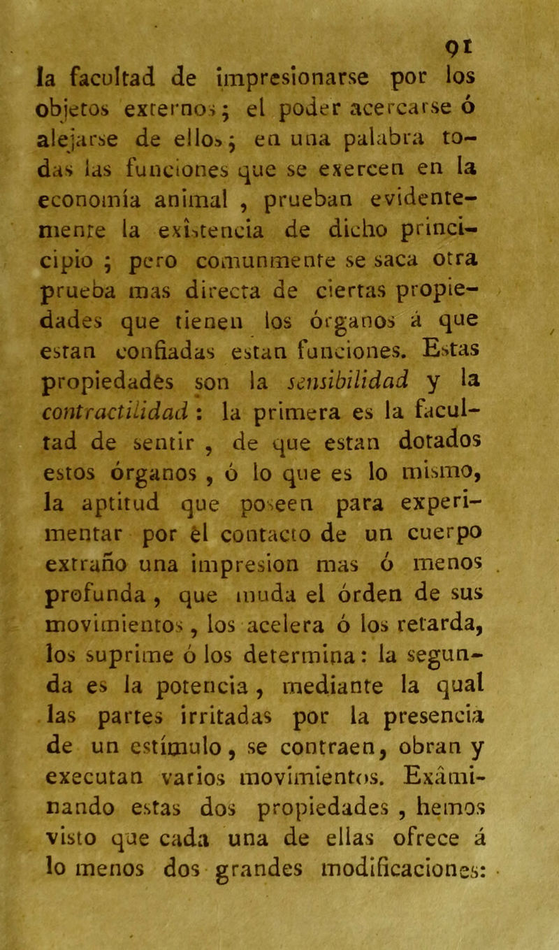 QI la facüitad de impresîonarse por los objetos exrernos; el poder acercarse 6 alejarse de ello», en uiia palabra to- das las funciones que se exercen en la econoinia animal , prueban evidente- nienre la exîitenda de dicho princU cipio ; pero comunmenfe se saca otra prueba mas directa de ciertas propie- dades que tienen los organos â que esran confiadas estan funciones. Estas propiedadès son la sensibilidad y la contractilidad : la primera es la facul- tad de sentir , de que estan dotados estos organos , 6 lo que es lo mismo, la aptitud que poseen para experi- mentar por èl contacto de un cuerpo extrano una impresion mas 6 menos profunda , que muda el orden de sus movimientos, los acelera 6 los retarda, los suprime 6 los determipa : la segun- da es la potencia , mediante la quai las partes irritadas por la presencia de un csticnulo, se contraen, obran y executan varios movimientos. Exâmi- nando estas dos propiedades , hemos visto que cada una de ellas ofrece â lo menos dos grandes modificaciones: