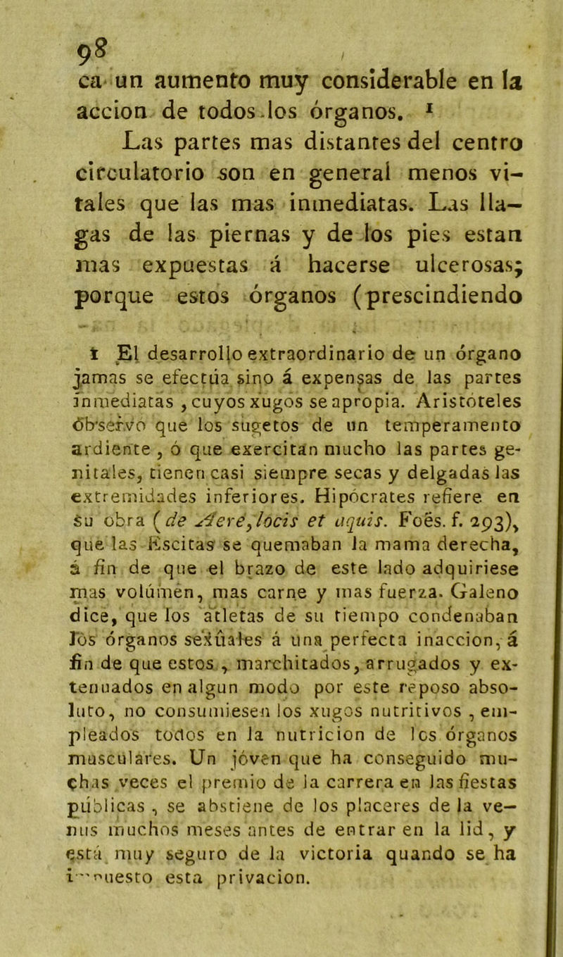 ca un aumento muy considérable en la accion de todos-los ôrganos. ^ Las partes mas distantes del centro circulatorio son en general menos vi- tales que las mas inmediatas. Las lia— gas de las piernas y de los pies estan mas expuestas a hacerse ulcerosas; porque estos ôrganos (prescindiendo t El desarroljo extraordinario de un organo jamas se efectüa, sino à expenças de las partes fnmediatas ,cuyosxugos seapropia. Ariscoteles Ôb’sef.vo que los sugetos de un temperamento ardiente , ô que exercitan mucho las partes gé- nitales, tienen casi siempre secas y delgadas las extremidades inferiores. Hipôcrates refîere en Su übra (^de ^^eré^locis et uquis. Foës. f. 2.93), que las Escitas se quemaban la marna derecha, â fin de que el brazo de este lado adquiriese mas volùmén, mas carne y mas fuerza. Galeno dice, que los àtletas de su tiempo condenaban los ôrganos se'.’iûales â una perfecta inaccion, â fin de que estos , marchitados, arrugados y ex- tenuados enalgun modo por este reposo abso- luto, no consuiuiesen los xugos nutritives , em- pleados tüclos en la nutricion de les ôrganos musculares. Un jôven que ha conseguido mu- çhas veces el f)remio de la carrera en las fiestas püblicas , se abstiene de los placeres de la ve- nus muchns meses antes de entrar en la lid, y ^stâ muy seguro de la Victoria quando se ha ir.nesro esta privacion.