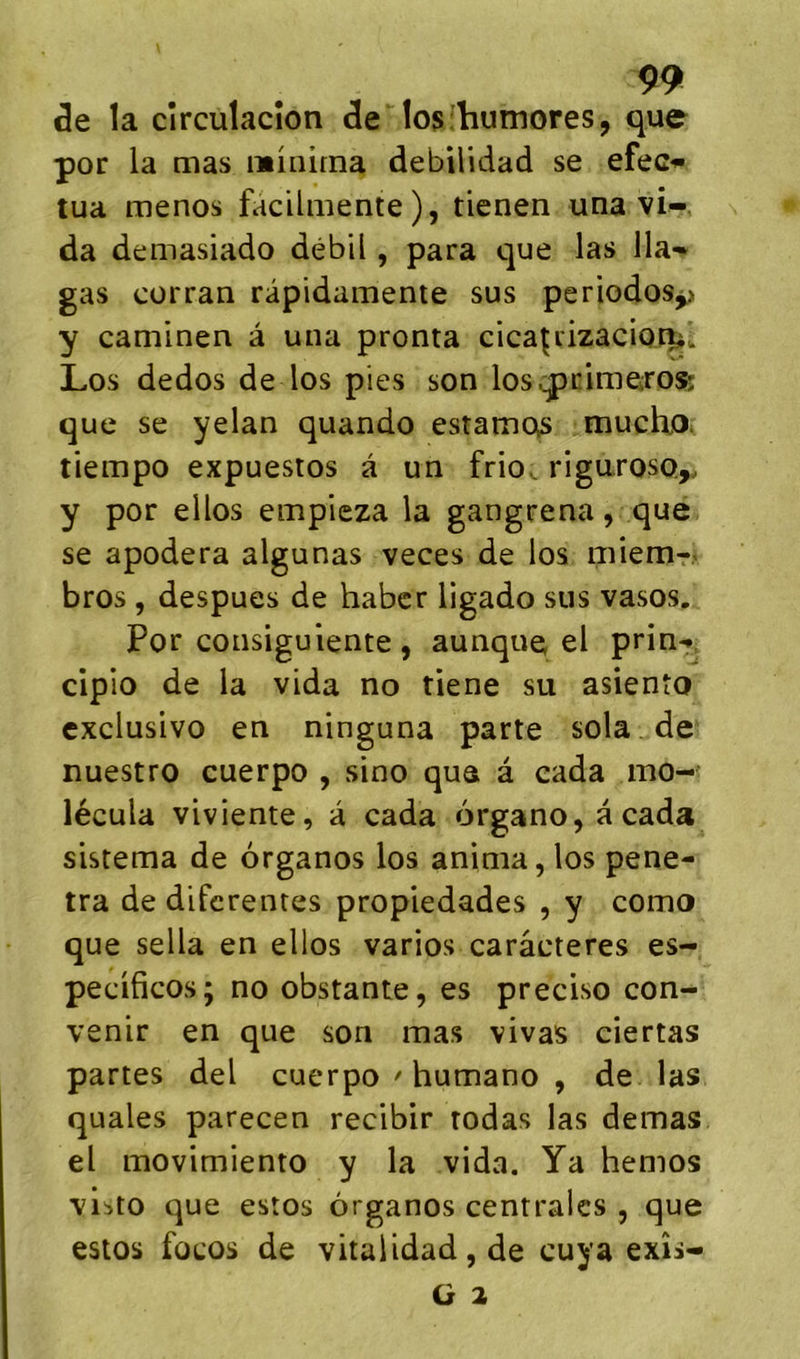 de la circulacîon de !os:humores, que por la mas minirna debilidad se efec*»» tua menos facilmente), tienen una vi- da demasiado débil, para que las lia- gas cürran râpidamente sus periodos^ y caminen à una pronta cica^rizacior^. Los dedos de los pies son los^pcimeros; que se yelan quando estamos mucho* tiempo expuestos à un frio^ riguroso,. y por eilos empieza la gangrena, que se apodera algunas veces de los miem-. bros , despues de habcr ligado sus vasos. Por consiguiente , aunque el prin-. cipio de la vida no tiene su asiento exclusive en ninguna parte sola de nuestro cuerpo , sino que â eada mo- lécula viviente, à cada 6rgano,acada sistema de organes los anima, los péné- tra de diferentes propiedades , y como que sella en elles varies caractères es- peciticos; no obstante, es preciso con- venir en que son mas vivas ciertas partes del cuerpo ' humano , de las quales parecen recibir rodas las demas el movimiento y la vida. Ya hemos vii>to que estes organes centrales , que estos fûcos de vitalidad, de cuya exîs-